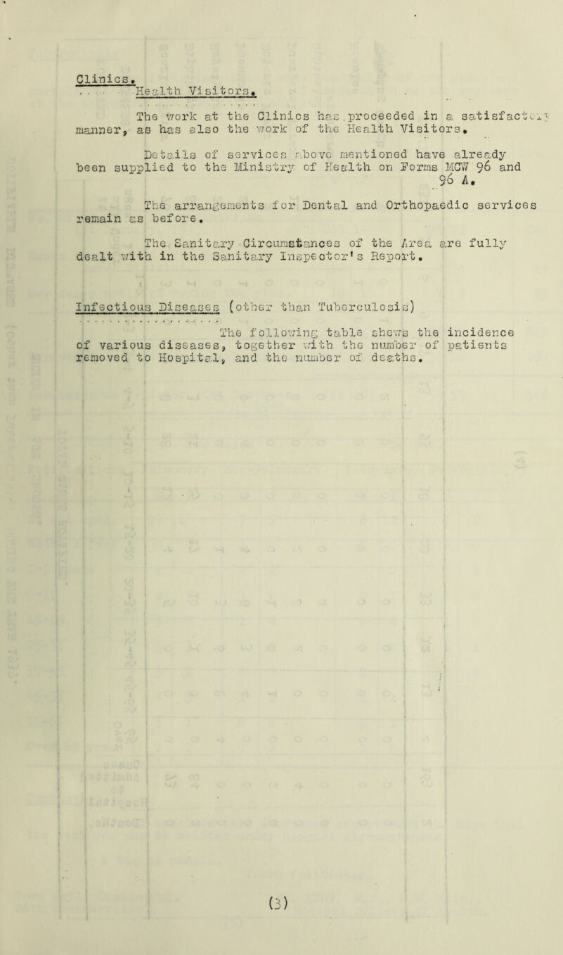 Clinics, Health Visitors, The v;ork at the Clinics has,proceeded in a satisfact.,x manner, as has also the v;ork of the Health Visitors* Details of services r^hovc mentioned have already been supplied to the Ministry of Health on Forms MCV/ 96 and 96 A. The arrarii^ements for Dental and Orthopaedic services remain as before. The £a.nitary Circumatances of the /irea are fully dealt with in the Sanitary Inspector’s Report. Infectious Diseases (other than Tuberculosis) The followinc table shews the incidence of various diseases, together with the number of ps,ti6nts removed to Hospital, anid the number of deaths.