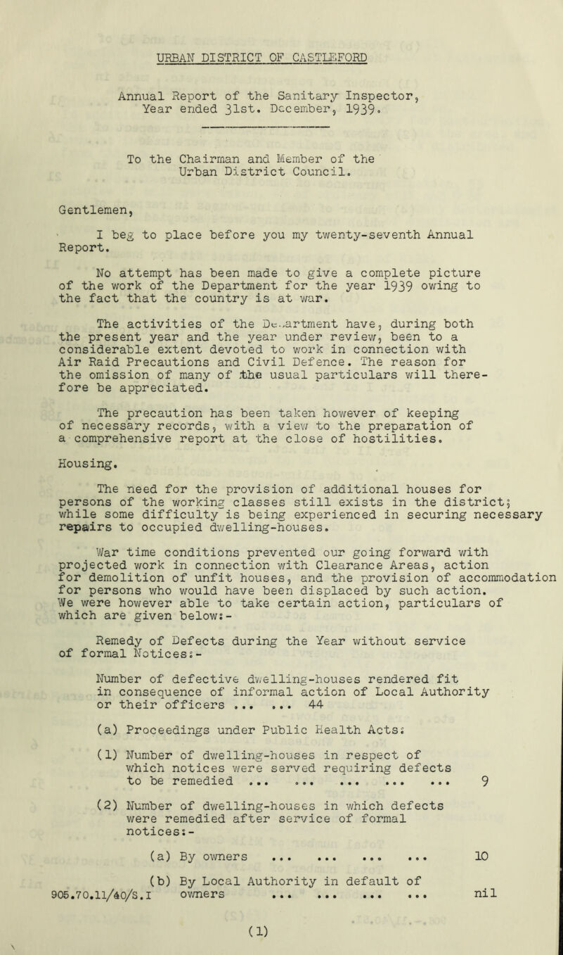 URBAN DISTRICT OF CASTLE.FORD Annual Report of the Sanitary Inspector, Year ended 312^.. Dec ember 3 1939 » To the Chairman and Member of the Urban District Council. Gentlemen, I beg to place before you my twenty-seventh Annual Report, No attempt has been made to give a complete picture of the work of the Department for the year 1939 owing to the fact that the country is at war. The activities of the Dc.^artment have, during both the present year and the year under review, been to a considerable extent devoted to work in connection with Air Raid Precautions and Civil Defence. The reason for the omission of many of tihe usual particulars will there- fore be appreciated. The precaution has been taken however of keeping of necessary records, with a view to the preparation of a comprehensive report at the close of hostilities. Housing, The need for the provision of additional houses for persons of the working classes still exists in the district; while some difficulty is being experienced in securing necessary repairs to occupied dwelling-houses. War time conditions prevented our going forward v/ith projected work in connection with Clearance Areas, action for demolition of unfit houses, and the provision of accommodation for persons who would have been displaced by such action. We were however able to take certain action, particulars of which are given belows- Remedy of Defects during the Year without service of formal Noticess- Number of defective dvjelling-houses rendered fit in consequence of informal action of Local Authority or their officers 44 (a) Proceedings under Public Health Actsj (1) Number of dwelling-houses in respect of v/hich notices v/ere served requiring defects to be remedied ... 9 (2) Number of dvi/-elling-houses in which defects were remedied after service of formal notices?- (a) By owners 10 (b) By Local Authority in default of 905.70.li/40/s.i ov/ners nil
