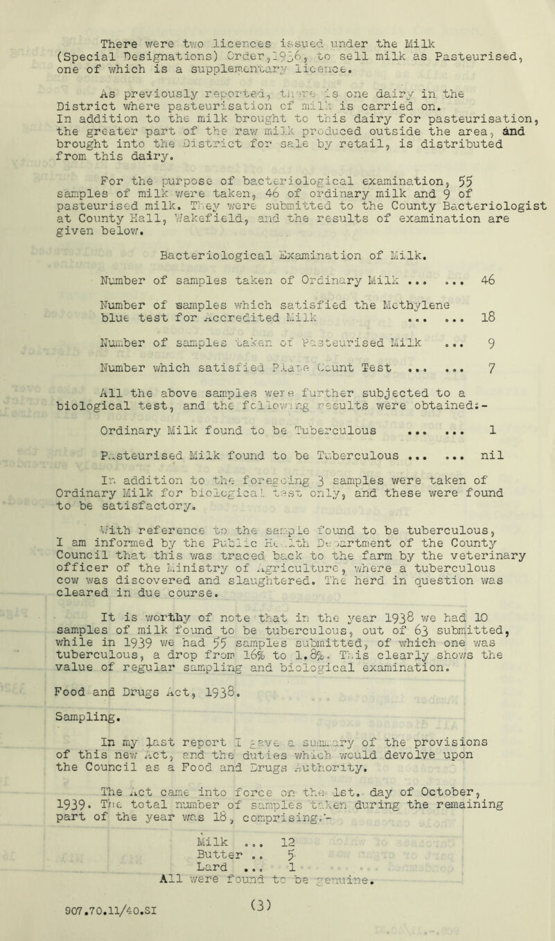 There were two .licences issued under the Milk (Special Designations) Order5i936? sell milk as Pasteurised, one of which is a supplementary/ licence. As previously reported, firrce is one dairy in the District where pasteurisation of milk is carried on. In addition to the milk brought to this dairy for pasteurisation, the greater part of the rav/ milk produced outside the area, and brought into the District for sale by retail, is distributed from this dairy. For the purpose of bacteriological examination, 55 samples of milk v/ere taken, 46 of ordinary milk and 9 of pasteurised milk. They v/ere submitted to the County Bacteriologist at County Hall, V/akefield, and the results of examination are given belov/. Bacteriological Examination of Milk. Number of samples taken of Ordinary Milk ... ... 46 Number of samples which satisfied the Methylene blue test for accredited Milk l8 Number of samples taken of Pasteurised Milk ... 9 Number v/hich satisfied Plane Count Test ... ... 7 All the above saniples were further subjected to a biological test, and the fcllovn.ng results were obtaineds- Ordinary Milk found to be Tuberculous 1 P.^steurised Milk found to be Tuberculous ... ... nil In addition to the foregoing 3 samples were taken of Ordinary Milk for biological tCvSt only, and these were found to be satisfactory. \Jith reference to the sample found to be tuberculous, 1 am informed by the Public rk.- .Ith Dtroartment of the County Council that this was traced back to the farm by the veterinary officer of the Ministry of .l-griculturG, where a tuberculous cow was discovered and slaughtered. Tiie herd in question was cleared in due course. It is v/orthy of note that in the year 1938 we had 10 samples of milk found to be tuberculous, out of 63 submitted, v/hile in 1939 we had 55 samples submitted, of which one was tuberculous, a drop from l6% to 1,8%. This clearly shov/s the value of regular sampling and biological examination. Food and Drugs Act, I938, Sampling. In my %ast report I gave a sumi:,.ary of the provisions of this new Act, and the duties which v/ould devolve upon the Council as a Food and Drugs x-uthority. The xict came into force on the 1st. day of October, 1939 The total number of samples taken during the remaining part of the year was l8-_, comprisingf- Milk ... 12 Butter .. 5- Lard ... 1 All were found to be genuine. 907,70.11/40.31