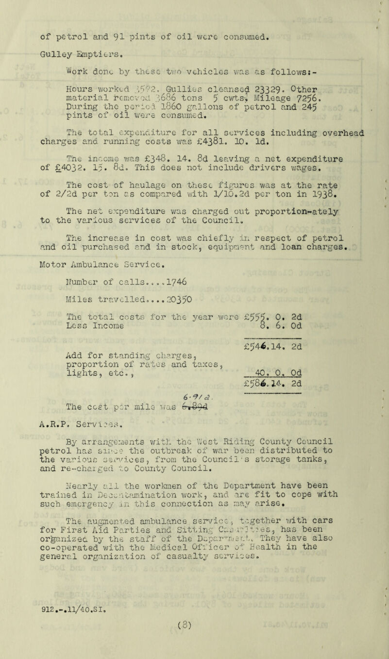 \ of petrol and 91 pints of oil v^cre consumed. Gulley Bmptiers, Work done by these tv’o vehicles v/as as follows?- Hours worked 3y72= Gullies cleansed 23329 Other material remcvod 3686 tons 5 cvrts> Mileage 7256. During the period i860 gcallons of petrol and 245 pints of oil were consumed. The total expenditure for all services including overhead charges and running costs was £4381. 10, Id. The income was £348, 14, 8d leaving a net expenditure of £4032, 15. 8d. This does not include drivers v;ages. The cost of haulage on these figures was at the rate of 2/2d per ton as compared v/ith £/10.2d per ton in 1938. The net expenditure v/as charged out proportion-ately to the various services of the Council, The increase in cost v/as chiefly in respect of petrol and oil purchased and in stock, equipment and loan charges. Motor Ambulance Service, Number of calls.,,.1746 Miles travelled.... 20350 Tlie total costs for the year were £555. 0. 2d Less Income 8, 6. Od £54^,14, 2d Add for standing charges, proportion of rates and taxes, lights, etc. , 40. 0. Od £584,14. 2d The cost per mile was A.R.P. Services, By arrangements v/ith the VJest Riding County Council petrol has since the outbreak of war been distributed to the various seuvioes, from the Council's storage tanks, and re-chaiged to County Council. Nearly all the workmen of the Department have been trained in Decenlamination work, and are fit to cope with such emergency in this connection as may arise. The augmented ambulance service, together v/ith cars for First Aid Parties and Sitting Cas iijtaes, has been organizec by the staff of the DeparumerN,, They have also co-operated v/ith the Medical Officer of Health in the general organization of casualty services. 912.-.11/40.SI (3)