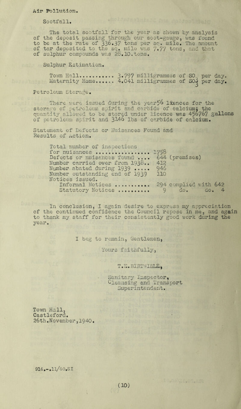 Air Pollution Sootfall. The total sootfall for the ysai’ as shown by analysis of the deposit passing through our soot-gauge, was found to be at the rate of 336.37 tons per so* mile. The amount of tar deposited to the sq. mile v;as 7•77 tons, and that of sulphur compounds was 28,10*tons. Sulphur Estimation, Tovm Hall.. 3*797 milligrammes of SO, per day. Maternity Home..,,*. 4,041 milligr-arames of SO^ per day, Petrolemri Storage• There were issued during the year^6 Ixences for the storage of petroleum spirit and carbide of calcium; the quantity allovred to be stored under licence was 450767 gallons of petroleum spirit and 3-4-6 lbs of carbide of calcium. Statement of Defects or Lluisances Found and Results of i-iCtion. Total number of irnspections for nuisances Defects or nuisances found .... Number carried over from I938.. Number abated during 1939 .••.. Number outstandiiig end of 1939 Notices issued. Informal Notices Statutory Notices I'p8 644 (nremises) 412 946 110 294 complied vjith 642 9 do. do. 4 In conclusion, I again desire to express my appreciation of the continued confidence the Council repose in me, and again to thank my staff for their consistently good v;ork during the year. I beg to remain, Gentlem.en, Yours faithfully, T.E.BIRl''iISI£, Sanitary Inspector, Cleansing and Transport Superintendent. To'/m Hall, Castleford. 26th.N0vem.ber ,1940. 914.-,ll/40.SI