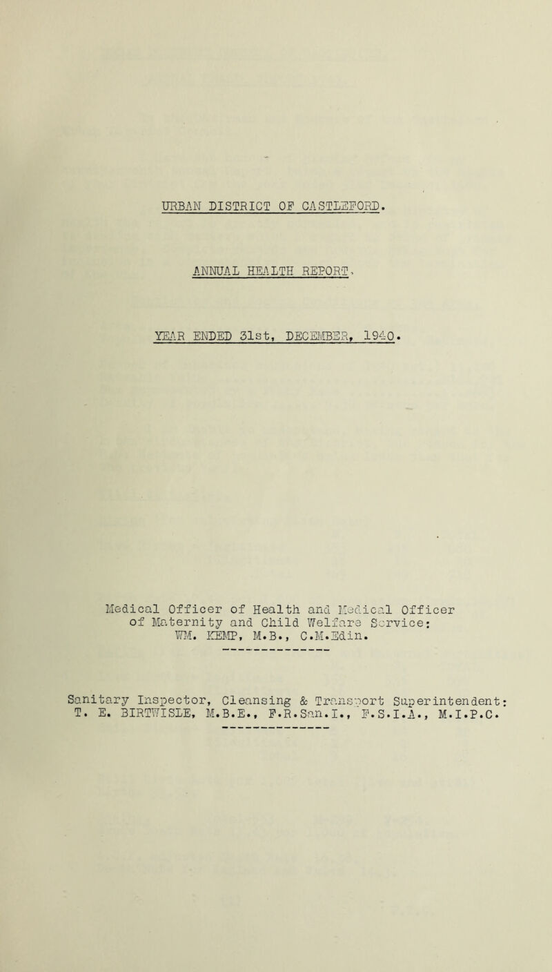 URBAN DISTRICT OF GASTLEFORD ANNUAL HEALTH REPORT > YEAR ENDED 51st, DECEMBER, 1940. Medical Officer of Maternity of Health and Medical Officer and Child Welfare Service: WM. HEMP, M.B., C.M.Sdin. Sanitary Inspector, Cleansing & Trcansnort Superintendent T. E. BIRTWISLE, M.B.E., F.R.San.I.,f.S.I.A., M.I.P.C.