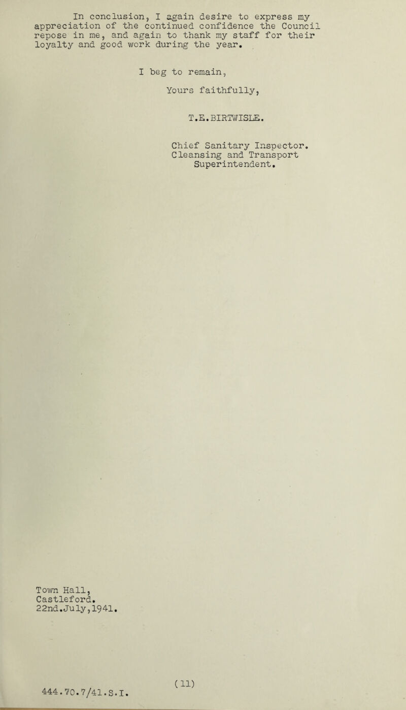 In conclusioHj I again desire to express my appreciation of the continued confidence the Counci repose in me, and again to thank my staff for their loyalty and good work during the year. I beg to remain, Yours faithfully, T.E.BIRW/ISLE. Chief Sanitary Inspector, Cleansing and Transport Superintendent, To^jra Hall, Castleford. 22nd.July,1941.