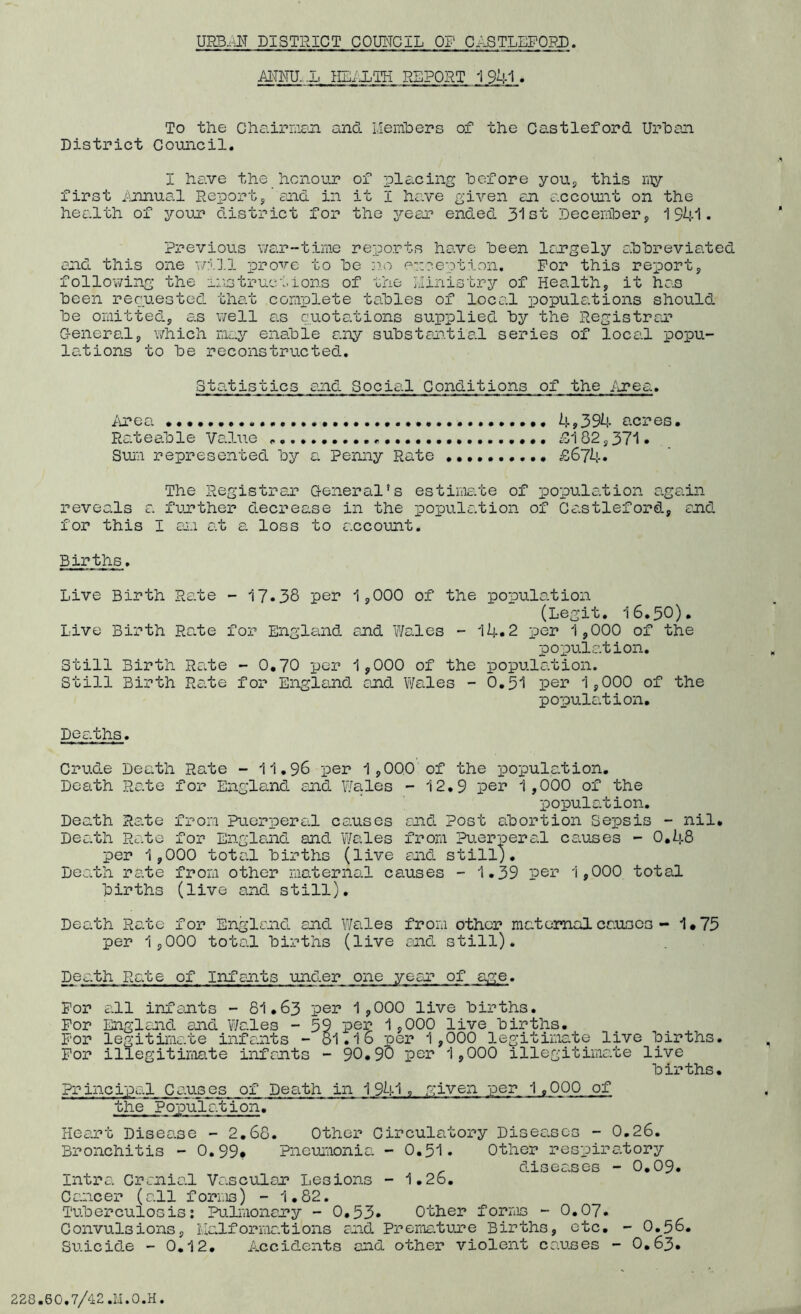 ■ANNU.-Jj HEALTH REPORT 1 941 . To the Chairman and Members of the Castleford Urban District Council. I have the honour of placing hofore you, this my first Annual Report/and in it I have given an account on the health of your district for the year ended 3“1st December, 1341. Previous war-time reports have been largely abbreviated and this one will prove to be no exception. For this report, following the instructions of the Ministry of Health, it has been requested that complete tables of local populations should be omitted, as well as quotations supplied by the Registrar General, which may enable any substantial series of local popu- lations to be reconstructed. Statistics and Social Conditions of the Area. Area 4>394 acres• Rateable Value „ , ill 82,371. Sum represented by a Penny Rate £674. The Registrar General’s estimate of population again reveals a further decrease in the population of Castleford, end for this I an at a loss to account. Births. Live Birth Rate - 17.38 per 1,000 of the population (Legit. 16.30). Live Birth Rate for England end Wales - 14.2 per 1,000 of the population. Still Birth Ra.te - 0.70 per 1,000 of the population. Still Birth Rate for England and Wales - 0.51 per 1,000 of the population. Deaths. Crude Death Rate - 11.96 per 1,000 of the population. Death Rate for England and Wales - 12.9 per 1,000 of the population. Death Rate from puerperal causes and Post abortion Sepsis - nil. Death Rate for England and Wales from Puerperal causes - 0.48 per 1,000 total births (live and still). Death rate from other maternal causes - 1.39 per 1,000 total births (live and still). Death Rate for England and Wales from other maternal causes - 1*73 per 1,000 total births (live and still). ~kh Rate of Infants under one yean of age. For all infants - 81.63 per 1,000 live births. For England and Wales - 39 per 1,000 live births. For legitimate infants - 51.16 per 1,000 legitimate live births. For illegitimate infants - 90.90 per 1,000 illegitimate live births. Principal Causes of Death in 1941. given per 1.000 of the Population. Heart Disease - 2.68. Other Circulatory Diseases - 0.26. Bronchitis - 0.99* Pneumonia - 0.31- Other respiratory , diseases - 0.09. mtra Cranial Vascular Lesions - 1.26. Cancer (all forms) - 1.82. Tuberculosis: Pulmonary - 0.53* Other forms - 0.07. Convulsions, Malformations and Premature Births, etc. - O.56. Suicide - 0.12. Accidents end other violent causes - 0.63.