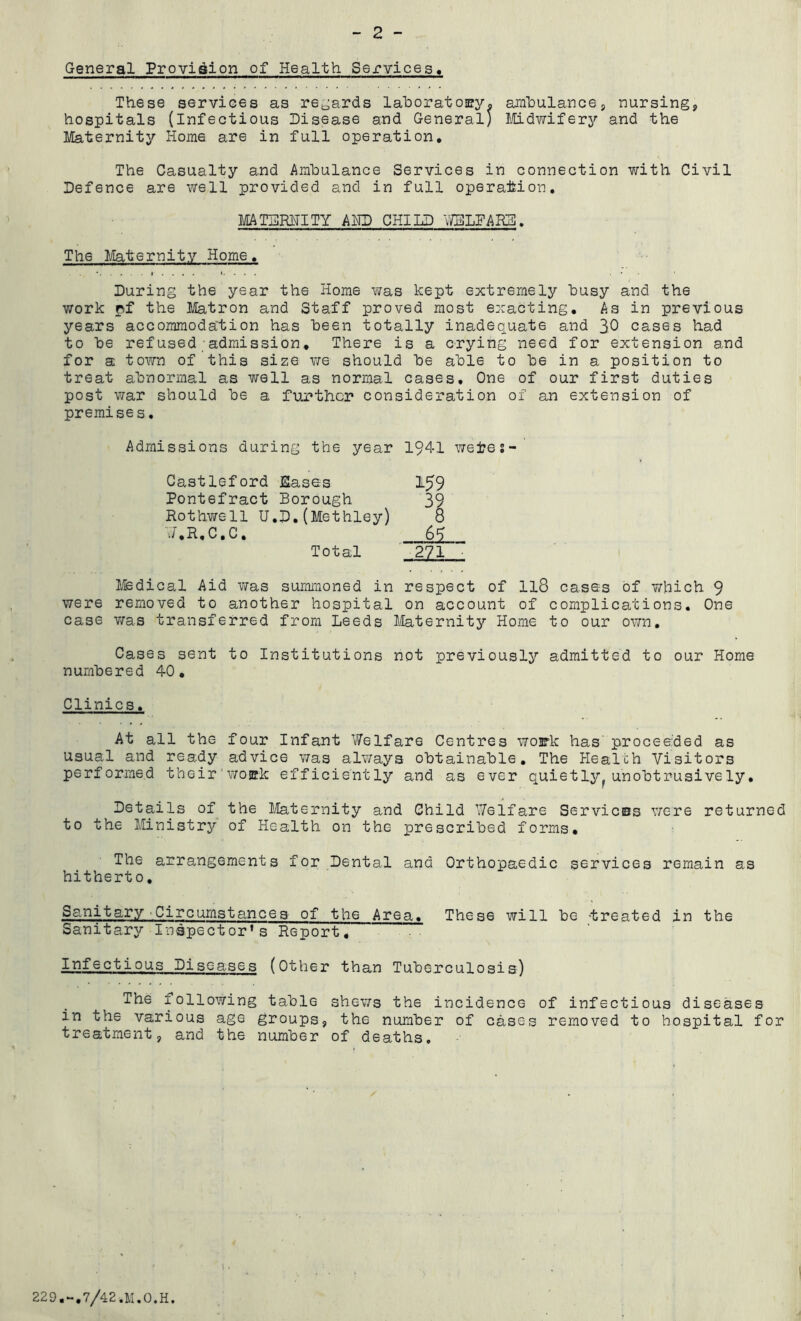 General Provision of Health Services. These services as regards laboratory. ambulance, nursing, hospitals (Infectious Disease and General; Midwifery and the Maternity Home are in full operation. The Casualty and Ambulance Services in connection with Civil Defence are well provided and in full operation. MATERNITY AND CHILD WELFARE. The Maternity Home. . . • i . . . / i. . . . • During the year the Home was kept extremely busy and the work pf the Matron and Staff proved most exacting. As in previous years accommodation has been totally inadequate and 30 cases had to be refused admission. There is a crying need for extension and for a town of this size we should be able to be in a position to treat abnormal as well as normal cases. One of our first duties post war should be a further consideration of an extension of premises. Admissions during the year 1941 wefces- Castleford Eases 159 Pontefract Borough 39 Rothwell U.D.(Methley) 8 J.R.C.C, 69 Total 271 Medical Aid was summoned in respect of ll8 cases of which 9 were removed to another hospital on account of complications. One case was transferred from Leeds Maternity Home to our own. Cases sent to Institutions not previously admitted to our Home numbered 40. Clinics. At all the four Infant Welfare Centres work has proceeded as usual and ready advice was always obtainable. The Healch Visitors performed their work efficiently and as ever quietly, unobtrusively. Details of the Maternity and Child Welfare Services were returned to the Ministry of Health on the prescribed forms. The arrangements for Dental and Orthopaedic services remain as hitherto. Sanitary Circumstances of the Area. These will be treated in the Sanitary Inspector’s Report, Infectious Diseases (Other than Tuberculosis) The following table shews the incidence of infectious diseases in the various age groups, the number of cases removed to hospital for treatment, and the number of deaths. 229.-.7/42.M.O.H.