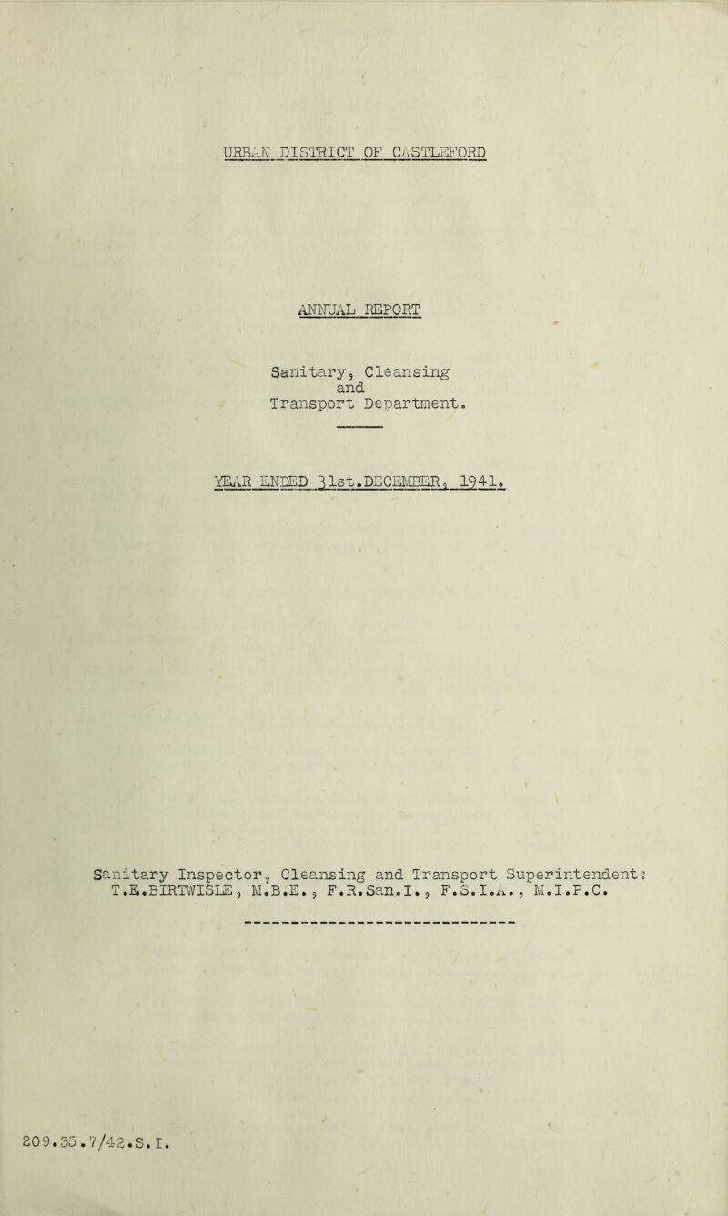URBAN DISTRICT OF CASTLEFORD ANNUAL REPORT Sanitary? Cleansing and. Transport Department. YEAR ENDED ^1st.DECEMBER, 1941. San T itary Inspector, Cleansing and Transport Superintendent • E.BIRTWISLE ? M.B.E.? F.R.San.I., F.S.I.A., M.I.P.C.