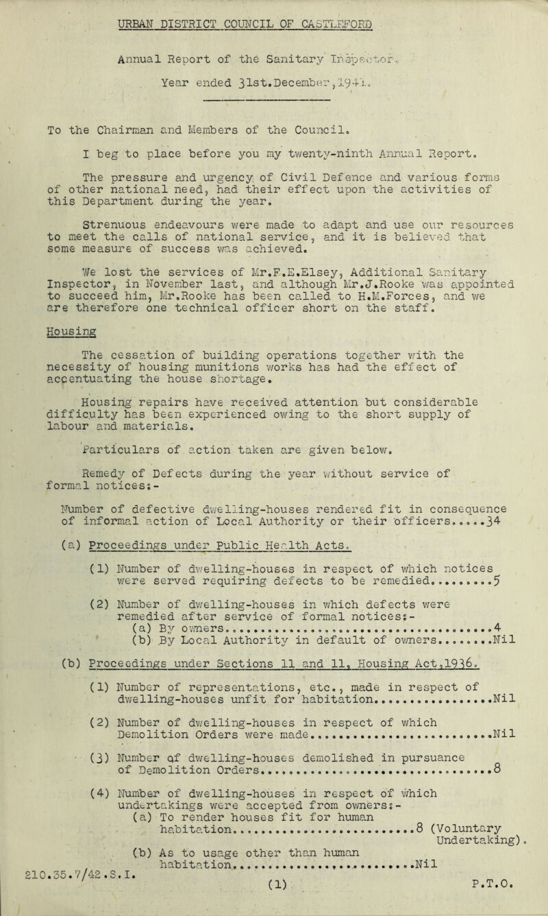 Annual Report of the Sanitary Inspector, Year ended 31st.December , 1941. To the Chairman and Members of the Council, I beg to place before you my twenty-ninth Annual Report, The pressure and urgency of Civil Defence and various forms of other national need, had their effect upon the activities of this Department during the year. Strenuous endeavours were made to adapt and use our resources to meet the calls of national service, and it is believed that some measure of success was achieved. We lost the services of Mr.F.E.Elsey, Additional Sanitary Inspector, in November last, and although Mr.J.Rooke was appointed to succeed him, Mr.Rooke has been called to H.M.Forces, and we are therefore one technical officer short on the staff. Housing The cessation of building operations together with the necessity of housing munitions works has had the effect of accentuating the house shortage. Housing repairs have received attention but considerable difficulty has been experienced owing to the short supply of labour and materials. Particulars of action taken are given below. Remedy of Defects during the year without service of formal noticess- Number of defective dwelling-houses rendered fit in consequence of informal action of Local Authority or their officers.....34 (a) Proceedings under public Health Acts, (1) Number of dwelling-houses in respect of which notices were served requiring defects to be remedied......... 5 (2) Number of dwelling-houses in which defects were remedied after service of formal noticess- (a) By owners...................................... 4 (b) .By Local Authority in default of owners........Nil (b) Proceedings under Sections 11 and 11, Housing Act,19^6. (1) Number of representations, etc., made in respect of dwelling-houses unfit for habitation......... Nil (2) Number of dwelling-hous.es in respect of which Demolition Orders were made. .Nil ■ (3) Number of dwelling-houses demolished in pursuance of Demolition Orders .....8 (4) Number of dwelling-houses in respect of which undertakings were accepted from ownerss- (a) To render houses fit for human habitation..........................8 (Voluntary Undertaking). (b) As to usage other than human , habitation. ..Nil 210,35.7/48.S.I.