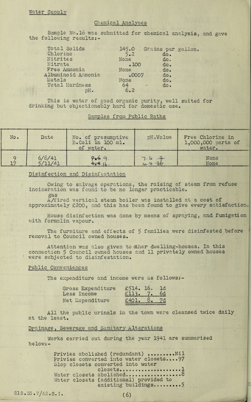 Water Supply Chemical Analyses Sample No.l6 was submitted for chemical analysis, and gave the following results Total Solids Chlorine Nitrites Nitrate Free Ammonia Albuminoid Ammonia Metals Total Hardness pH. 145.0 Grains per gallon. 5.2 do. None do. .100 do. None do. .0007 do. None do. 64 do. 60 2 This is water of good organic purity, well suited for drinking but objectionably hard for domestic use. Samples from Public Baths . 0 Date No. of presumptive pH,Value Free Chlorine in B.Coli in 100 ml. 1,000,000 parts of of water. water. 9 6/8/41 ~7.b -9- None iZ 2/11/41 4r4jb. Lf- U- ~i6' None Disinfection and Disinfestation Owing to salvage operations, the raising of steam from refuse- incineration was found to be no longer practicable. gas A/fired vertical steam boiler was installed at a cost of approximately £200, and this has been found to give every satisfaction,, House disinfection was done by means of spraying, and fumigation with formalin vapour. The furniture and effects of 5 families were disinfested before removal to Council owned houses. Attention was also given to other dwelling-houses. In this connection 5 Council owned houses and 11 privately owned houses were subjected to disinfestation. Public Conveniences The expenditure and income were as followss- Gross Expenditure Less Income Net Expenditure £514. 16. Id £1H, 1* 6d £401. 8. 7d All the public urinals in the town were cleansed twice daily at the least. Drainage, Sewerage and Sanitary Alterations Works carried out during the year 1941 are summarised belows- Frivies abolished (redundant) .........Nil Privies converted into water closets....97 Slop closets converted into water closets. Water closets abolished...... Water closets (additional) provided to 215.35.7/42.S.I. (6) 1 8
