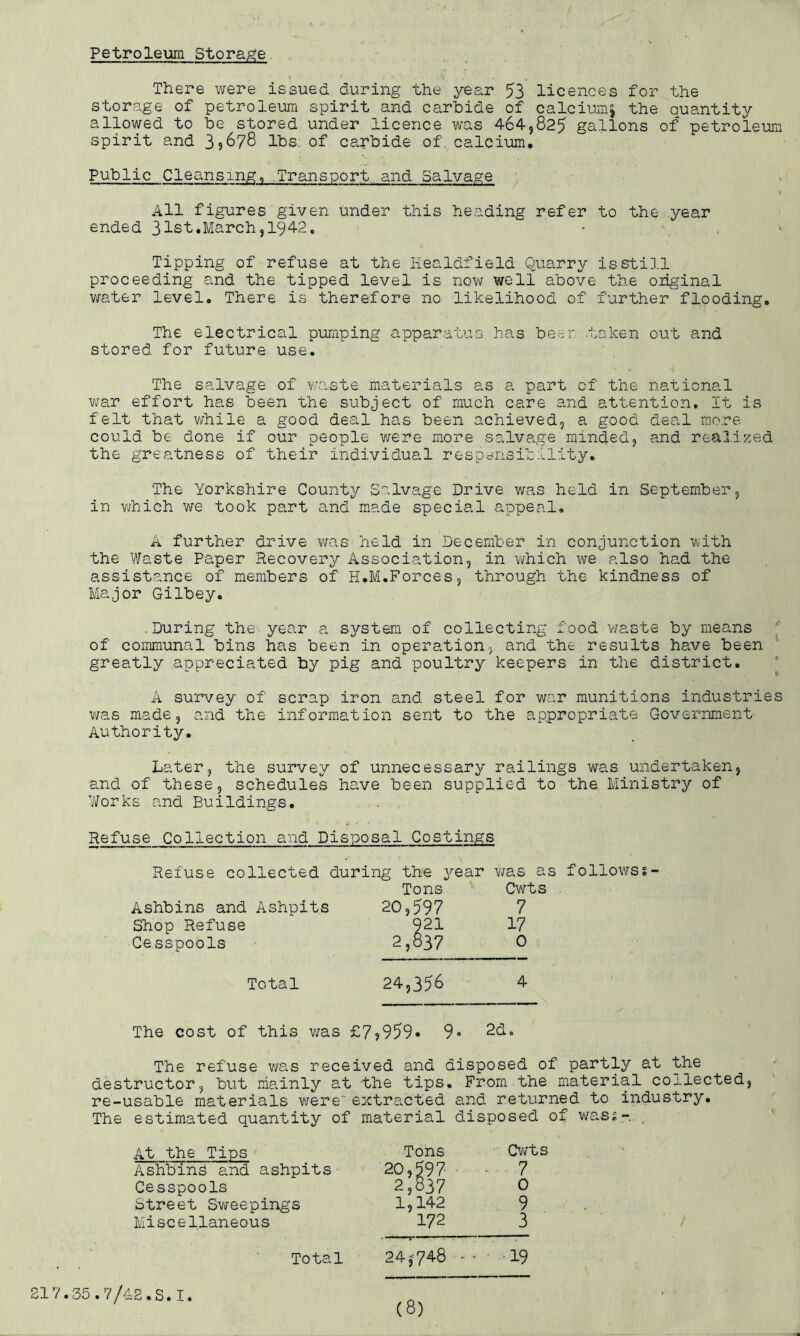 Petroleum Storage There were issued during the year 53 licences for the storage of petroleum spirit and carbide of calciumj the quantity allowed to be stored under licence was 464,825 gallons of petroleum spirit and 39878 lbs of carbide of calcium. Public Cleansing, .Transport, and Salvage 1 All figures given under this heading refer to the year ended 31st.March,1942, Tipping of refuse at the Healdfield Quarry is still proceeding and the tipped level is now well above the original water level. There is therefore no likelihood of further flooding. The electrical pumping apparatus has beer, taken out and stored for future use. The salvage of waste materials as a part of the national war effort has been the subject of much care and attention. It is felt that while a good deal has been achieved, a good deal more could be done if our people were more salvage minded, and realized the greatness of their individual responsibility. The Yorkshire County Salvage Drive was held in September, in which we took part and made special appeal. A further drive was held in December in conjunction with the Waste Paper Recovery Association, in which we also had the assistance of members of H.M.Forces, through the kindness of Major Gilbey. .During the year a system of collecting food waste by means of communal bins has been in operation, and the results have been greatly appreciated by pig and poultry keepers in the district. A survey of scrap iron and steel for war munitions industries was made, and the information sent to the appropriate Government Authority. Later, the survey of unnecessary railings was undertaken, and of these, schedules have been supplied to the Ministry of Works and Buildings. Refuse Collection and Disposal Costings Refuse collected during the year was as follows?- Tons Cwts Ashbins and Ashpits 20,597 7 Shop Refuse 921 17 Cesspools 2,837 0 Total 24,356 4 The cost of this was £79959* 9* 2d. The refuse was received and disposed of partly at the destructor, but mainly at the tips. From the material collected, re-usable materials were extracted and returned to industry. The estimated quantity of material disposed of was?-. . At the Tips Tons Cwts Ashbins and ashpits 20,597 ■7 Cesspools 2,837 0 Street Sweepings 1,142 9 Miscellaneous 172 3 Total 24*748 ** • 19 217.35.7/42.S.I.