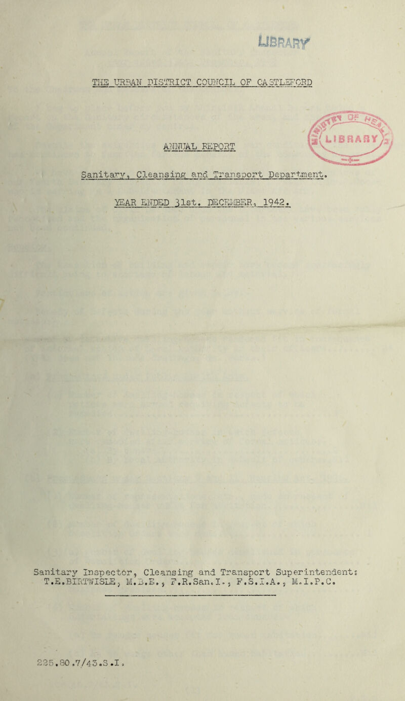 Sanitary, YEAR ENDED 31st. DECEMBER, 1942. Sanitary'- Inspector, Cleansing and Transport Superintendents T,E.BIRT’WISLE , F.R.San.I.. F«S< .A. I.P,