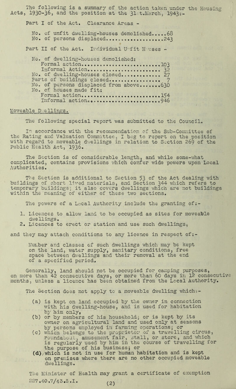 The following is a summary of the action taken under the Housing Acts, 1930-36, and the position at the 31 t.March, 1943s- Part I of the Act. Clearance Areas - No. of unfit dwelling-houses demolished.68 No. of persons displaced...................243 Part II of the Act. Individual U'fit H uses - No. of dwelling-houses demolished? Formal action, 103 Informal Action. 32 No. of dwelling-houses closed............. 27 Parts of buildings closed 7 No. of persons displaced from above......,636 No. of houses made fits Formal action 1^4 Informal actions ...»946 Moveable Dwellings. The following special report was submitted to the Council. In accordance with the recommendation of the Sub-Committee of the Rating and Valuation Committee, I beg to report on the position with regard to moveable dwellings in relation to Section 269 of the Public Health Act, 1936. The Section is of considerable length, and while some-what complicated, contains provisions which confer wide powers upon Local Authorities. The Section is additional to Section 53 of the Act dealing with buildings of short lived materials, and Section 344 which refers to temporary buildings; it also covers dwellings which are not buildings within the meaning of either of these two sections. The powers of a Local Authority include the granting of:- 1. Licences to allow land to be occupied as sites for moveable dwe Uings. 2. Licences to erect or station and use such dwellings* and they may attach conditions to any licence in respect ofs- Number and classes of such dwellings which may be kept on the land, water supply, sanitary conditions, free space between dwellings and their removal at the end of a specified period. Generally, land should not be occupied for camping purposes, on more than 42 consecutive days, or more than 60 days in 12 consecutive months, unless a licence has been obtained from the Local Authority. The Section does not apply to a moveable dwelling whiclu- (a) is kept on land occupied by the owner in connection with his dwelling-house, and is used for habitation by him only, (b) or by members of his household; or is kept by its owner on agricultural land and used only at seasons by persons employed in farming operations; or (c) which belongs to the proprietor of a travelling circus, roundabout, amusement fair, stall, or store, and which is regularly used by him in the course of travelling for the purpose of his business; or (d) .which is not in use for human habitation and is kept on premises where there are no other occupied moveable dwellings. The Minister of Health may grant a certificate of exemption 227.40,7/43.S.I.