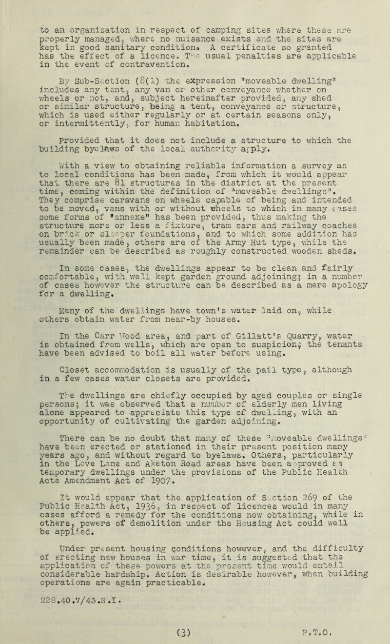 properly managed, where no nuisance exists and the sites are kept in good sanitary condition® A certificate so granted has the effect of a licence. The usual penalties are applicable in the event of contravention. By Sub-Section (8(1) the expression ‘'moveable dwelling includes any tent, any van or other conveyance whether on wheels or not, and, subject hereinafter provided, any shed or similar structure, being a tent, conveyance or structure, which is used either regularly or at certain seasons only, or intermittently, for human habitation. Provided that it does not include a structure to which the building byelaws of the local authority apply. ’With a view to obtaining reliable information a survey as to local conditions has been made, from which it would appear that there are 8l structures in the district at the present time, coming within the definition of “moveable dwellings. They comprise caravans on wheels capable of being and intended to be moved, vans with or without wheels to which in many cases some forms of annexe has been provided, thus making the structure more or less a fixture, tram cars and railway coaches on brick or sleeper foundations, and to which some addition has usually been made, others are of the Army Hut type, while the remainder can be described as roughly constructed wooden sheds. In some cases, the dwellings appear to be clean and fairly comfortable, with well kept garden ground adjoining^ in a number of cases however the structure can be described as a mere apology for a dwelling. Many of the dwellings have town's water laid on, while others obtain water from near-by houses. In the Carr Wood area, and part of Gillatt's Quarry, water is obtained from wells, which are open to suspicion^ the tenants have been advised to boil all water before using. Closet accommodation is usually of the pail type, although in a few cases water closets are provided. Tie dwellings are chiefly occupied by aged couples or single persons5 it was observed that a number of elderly men living alone appeared to appreciate this type of dwelling, with an opportunity of cultivating the garden adjoining. There can be no doubt that many of these moveable dwellings have been erected or stationed in their present position many years ago, and without regard to byelaws. Others, particularly in the Love Lane and Aketon Hoad areas have been approved es temporary dwellings under the provisions of the Public Healc-h Acts Amendment Act of 1907* It would appear that the application of Suction 269 of the Public Health Act, 1936? in respect of licences would in many cases afford a remedy for the conditions now obtaining, while in others, powers of demolition under the Housing Act could well be applied. Under present housing conditions however, and the difficulty of erecting new houses in war time, it is suggested that the application of these powers at the present time would entail considerable hardship. Action is desirable however, when building operations are again practicable. 228.40.7/43.S .1. (3) P o To 0 j
