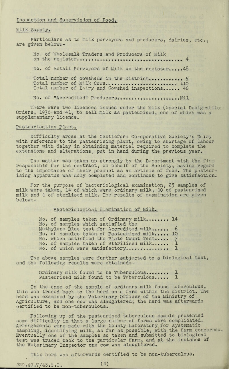 Inspection and Supervision of Food It ilk Supply. Particulars as to milk purveyors and producers, dairies, etc., are given below;- No, of Wholesale Traders and Producers of Milk on the register 4 No. of Retail Purveyors of Milk on the register 48 Total number of cowsheds in the District , 5 Total number of Mi Ik Cows no Total number of Dairy and Cowshed inspections 46 No. of Accredited Producers. ..Nil There were two licences issued under the Milk (Special Designatiio: Orders, 1936' and 41, to sell milk as pasteurised, one of which was a supplementary licence. Pasteurisation Plant. Difficulty arose at the Castleford Co-operative Society’s Dairy with reference to the pasteurising plant, owing to shortage of labour together with delay in obtaining material required to complete the extensions and alterations, put in hand during the previous year. The matter was taken up strongly by the Department with the firm responsible for the contract, on behalf of the Society, having regard to the importance of their product as an article of food. The pasteur- ising apparatus was duly completed and continues to give satisfaction. For the purpose of bacteriological examination, 25 samples of milk were taken, 14 of which were ordinary milk, 10 of pasteurised milk and 1 of sterilised milk. The results of • examination are given below;- Bacteriological Examination of Milk. No. of samples taken of Ordinary milk 14 No. of samples which satisfied the Methylene Blue test for Accredited milk...... 6 No. of samples taken of Pasteurised milk..... 10 No. which satisfied the Plate Count Test 7 No. of samples taken of Sterilised milk...... 1 No. of which were satisfactory............... 1 The above samples were further subjected to a biological test, and the following results were obtained;.- Ordinary milk found to be Tuberculous........ 1 Pasteurised milk found to be Tuberculous..... 1 In the case of the sample of ordinary milk found tuberculous, this was traced back to the herd on a farm within the district. The herd was examined by the Veterinary Officer of the Ministry of Agriculture, and one cow was slaughtered0, the herd was afterwards certified to be non-tuberculous. Following up of the pasteurised tuberculous sample presented some difficulty in that a large number of farms were complicated. Arrangements were made with the County Laboratory for systematic sampling, identifying milk, as far as possible, with the farm concerned Eventually one of the samples so taken and submitted to biological test was traced back to the particular farm, and at the instance of the Veterinary Inspector one cow was slaughtered. This herd was afterwards certified to be non-tuberculous. 229 .40.7/45.S.1.