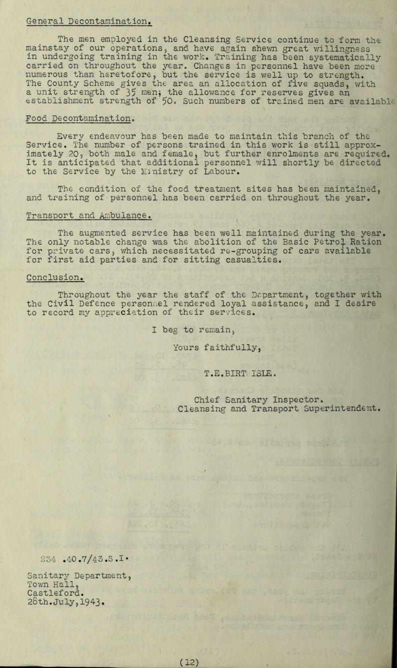 General Decontamination. The men employed in the Cleansing Service continue to form the mainstay of our operations, and have again shewn great willingness in undergoing training in the work. Training has been systematically carried on throughout the year. Changes in personnel have been more numerous than heretofore, but the service is well up to strength. The County Scheme gives the area an allocation of five squads, with a unit strength of 35 men; the allowance for reserves gives an establishment strength of 50* Such numbers of trained men are available Food Decontamination. Every endeavour has been made to maintain this branch of the Service. The number of persons trained in this work is still approx- imately 205 both male and female, but further enrolments are required. It is anticipated that additional personnel will shortly be directed to the Service by the Ministry of Labour. The condition of the food treatment sites has been maintained, and training of personnel has been carried on throughout the year. Transport and Ambulance. The augmented service has been well maintained during the year. The only notable change was the abolition of the Basic Petrol Ration for private cars, which necessitated re-grouping of cars available for first aid parties and for sitting casualties. Conclusion. Throughout the year the staff of the Department, together with the Civil Defence personnel rendered loyal assistance, and I desire to record my appreciation of their services. I beg to remain. Yours faithfully, T.E.BIRT ISLE. Chief Sanitary Inspector. Cleansing and Transport Superintendent. 234 .40.7/43.S .1* Sanitary Department, Town Hall, Castleford. 28th.July,1943.