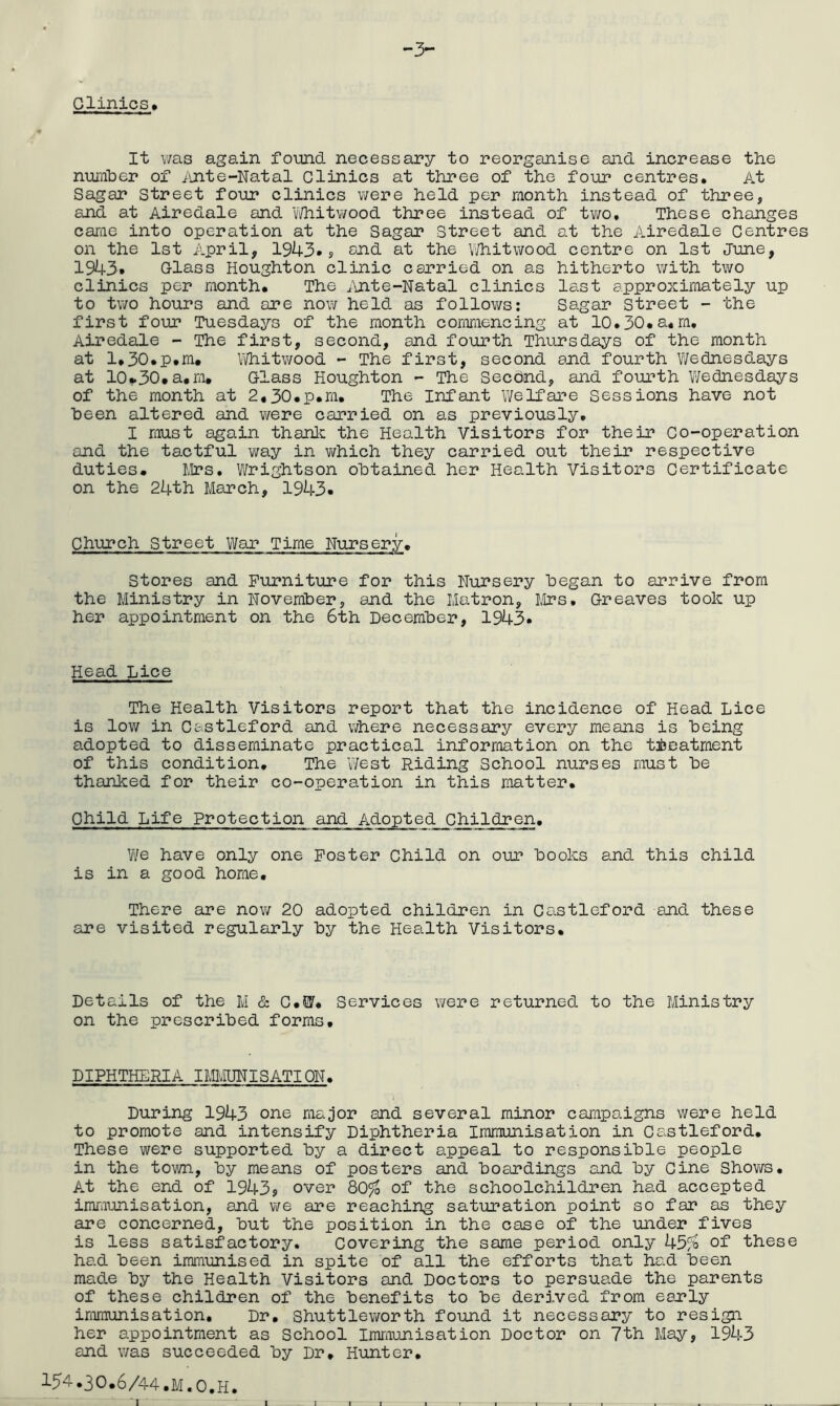 -3- Glinics> It v/as ag8.in found necessary to reorganise and increase the number of iinte-Natal Clinics at three of the four centres. At Sagar Street four clinics v;ere held per month instead of three, and at Airedale and V/hitwood three instead of two. These changes cariie into operation at the Sagar Street and at the Airedale Centres on the 1st April, 1943* ? end at the V'/hitwood centre on 1st June, 1943* Class Houghton clinic carried on as hitherto with two clinics per month. The i\nte-Natal clinics last approximately up to two hours and are now held as follows; Sagar Street - the first four Tuesdays of the month commencing at 10,30.a.m. Airedale - The first, second, and fourth Thursdays of the month at 1.30.p.m. \^hitY/ood - The first, second and fourth Wednesdays at I0,.30.a.m. Class Houghton - The Secdnd, and foiu’th Wednesdays of the month at 2.30.p.m. The Infant Welfare Sessions have not been altered and were carried on as previously, I must again thank the Health Visitors for their Co-operation and the tactful way in vi/hich they carried out their respective duties. Mrs. Wrightson obtained her Health Visitors Certificate on the 24th March, 1943. Church Street Wan Time Nursery, Stores and Furniture for this Nursery began to arrive from the Ministry in November, and the Matron, Mrs, Creaves took up her appointment on the 6th December, 1943. Head Lice The Health Visitors report that the incidence of Head Lice is low in Castleford and where necessary every means is being adopted to disseminate practical information on the treatment of this condition. The West Riding School nurses must be thanked for their co-operation in this matter. Child Life Protection and Adopted Children. We have only one Poster Child on our books and this child is in a good home. There are now 20 adopted children in Castleford and these are visited regularly by the Health Visitors, Details of the M & C.W. Services were returned to the Ministry on the prescribed forms. DIPHTHERIA IMIvIUNISATlQN. During 1943 one major and several minor campaigns were held to promote and intensify Diphtheria Immunisation in Castleford. These were supported by a direct appeal to responsible people in the town, by means of posters and boandings and by Cine Shov/s. At the end of 1943? over 80^ of the schoolchildren had accepted imraunisation, and we are reaching saturation point so far as they are concerned, but the position in the case of the under fives is less satisfactory. Covering the same period only 45?a of these had been imnaunised in spite of all the efforts that had been made by the Health Visitors and Doctors to persuade the parents of these children of the benefits to be derj.ved from eanly immunisation. Dr, Shuttleworth found it necessary to resign her appointment as School Immunisation Doctor on 7th May, 1943 and v/as succeeded by Dr, Hunter, 154.30.6/44.M.O.H.