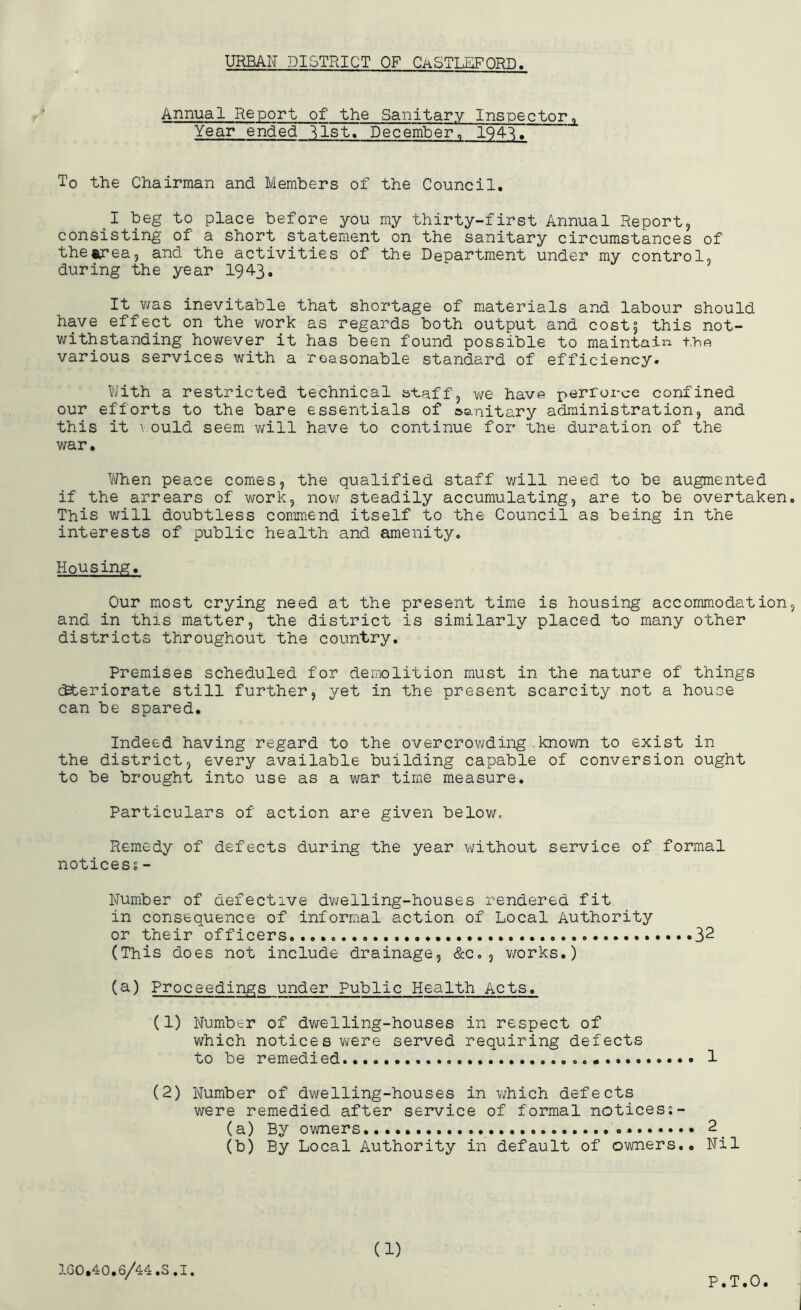 Annual Report of the Sanitary Inspector» Year ended ^Ist. December, 1941. To the Chairman and Members of the Council. I beg to place before you my thirty-first Annual Report, consisting of a short statement on the sanitary circumstances of the«rea, and the activities of the Department under my control, during the year 1943. It v/as inevitable that shortage of materials and labour should have effect on the work as regards both output and cost5 this not- withstanding however it has been found possible to maintaii'i fho various services with a reasonable standard of efficiency. Viith a restricted technical staff, we have perforce confined our efforts to the bare essentials of sanitary administration, and this it \ ould seem will have to continue for the duration of the war. When peace comes, the qualified staff will need to be augmented if the arrears of work, now steadily accumulating, are to be overtaken. This will doubtless commend itself to the Council as being in the interests of public health and amenity. Housing. Our most crying need at the present time is housing accommodation, and in this matter, the district is similarly placed to many other districts throughout the country. Premises scheduled for demolition must in the nature of things c^teriorate still further, yet in the present scarcity not a house can be spared. Indeed having regard to the overcrowding known to exist in the district, every available building capable of conversion ought to be brought into use as a war time measure. Particulars of action are given below, Remedy of defects during the year without service of formal noticess- Number of defective dwelling-houses rendered fit in consequence of informal action of Local Authority or their officers....... 3^ (This does not include drainage, &c. , v/orks.) (a) Proceedings under Public Health Acts. (1) Number of dwelling-houses in respect of which notices V'lere served requiring defects to be remedied 1 (2) Number of dwelling-houses in which defects were remedied after service of formal noticess- (a) By owners..... 2 (b) By Local Authority in default of owners.. Nil 1G0.40.6/44.S.I. (1) P.T.O.