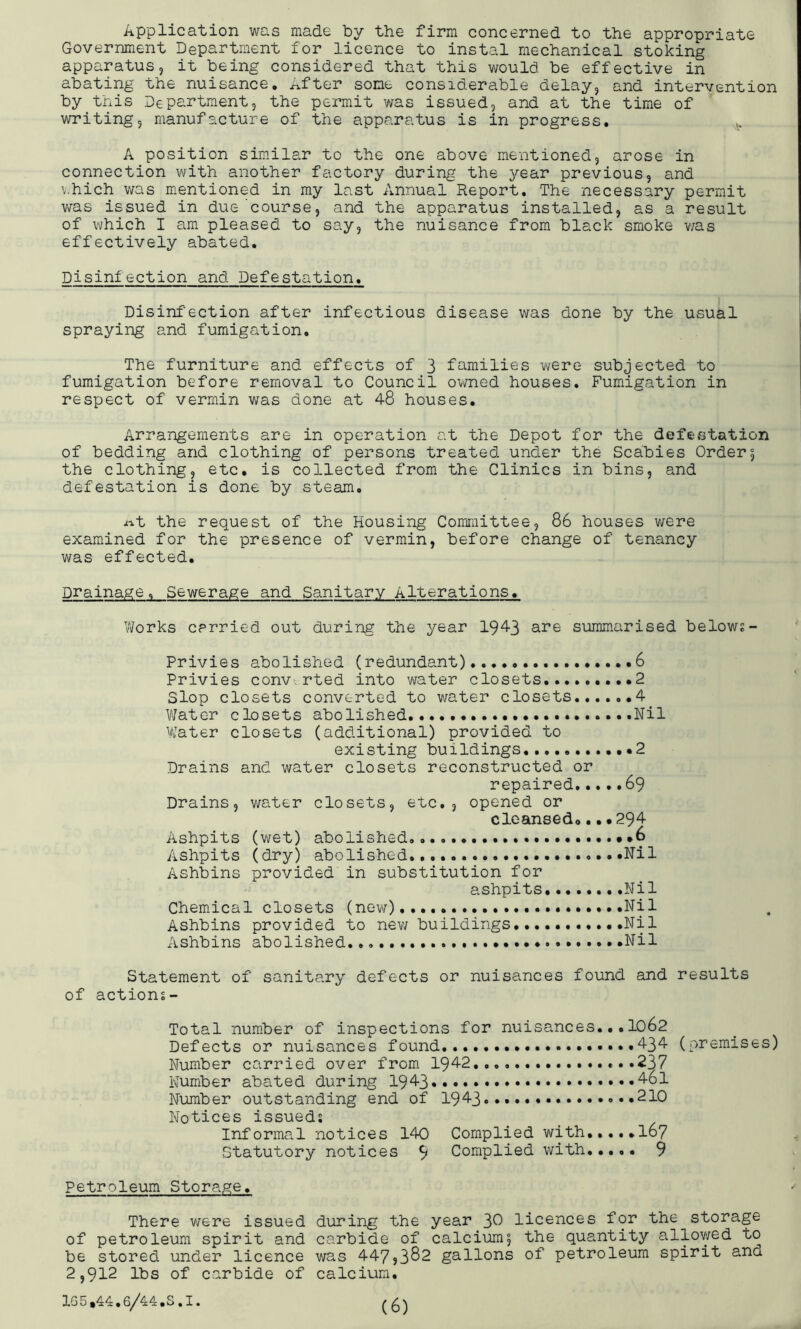 Application was made by the firm concerned to the appropriate Government Department for licence to instal mechanical stoking apparatusj it being considered that this would be effective in abating the nuisance, lifter some considerable delay^ and intervention by this Department, the permit was issued, and at the time of writing, manufacture of the apparatus is in progress, ^ A position sim.ilar to the one above mentioned, arose in connection with another factory during the year previous, and ahich was mentioned in my last Annual Report, The necessary permit was issued in due'course, and the apparatus installed, as a result of which I am pleased to say, the nuisance from black smoke v/as effectively abated. Disinfection and Defestation, Disinfection after infectious disease was done by the usual spraying and fumigation. The furniture and effects of 3 families were subjected to fumigation before removal to Council o’^^med houses. Fumigation in respect of vermin was done at 48 houses. Arrangements are in operation at the Depot for the defestation of bedding and clothing of persons treated under the Scabies Order5 the clothing, etc, is collected from the Clinics in bins, and defestation is done by steam, i^t the request of the Housing Committee, 86 houses were examined for the presence of vermin, before change of tenancy was effected. Drainage, Sewerage and Sanitary Alterations, Works carried out during the year 1943 are summarised belows- Privies abolished (redundant) 6 Privies converted into water closets,....... *2 Slop closets converted to water closets,4 Water closets abolished Nil VCater closets (additional) provided to existing buildings ,••2 Drains and water closets reconstructed or repaired 69 Drains, water closets, etc,, opened or clcansedo.••294 Ashpits (wet) abolished,,,, *6 Ashpits (dry) abolished .Nil Ashbins provided in substitution for ashpits Nil Chemical closets (new) Nil Ashbins provided to nev/ buildings Nil Ashbins abolished, Nil Statement of sanitary defects or nuisances found and results of actions- Total number of inspections for nuisances,,,IO62 Defects or nuisances found, .434 Number carried over from 1942,..,.,,. ...237 Number abated during 1943 Number outstanding end of 19^3 Notices issueds Informal notices 140 Complied with I67 Statutory notices 9 Complied with..,,, 9 (premises) Petroleum Storage, There were issued during the year 3^ licences for the storage of petroleum spirit and carbide of calcium, the quantity allowed to be stored under licence was 447,382 gallons of petroleum spirit and 2,912 lbs of carbide of calcium, 165,44,6/44,5.1.