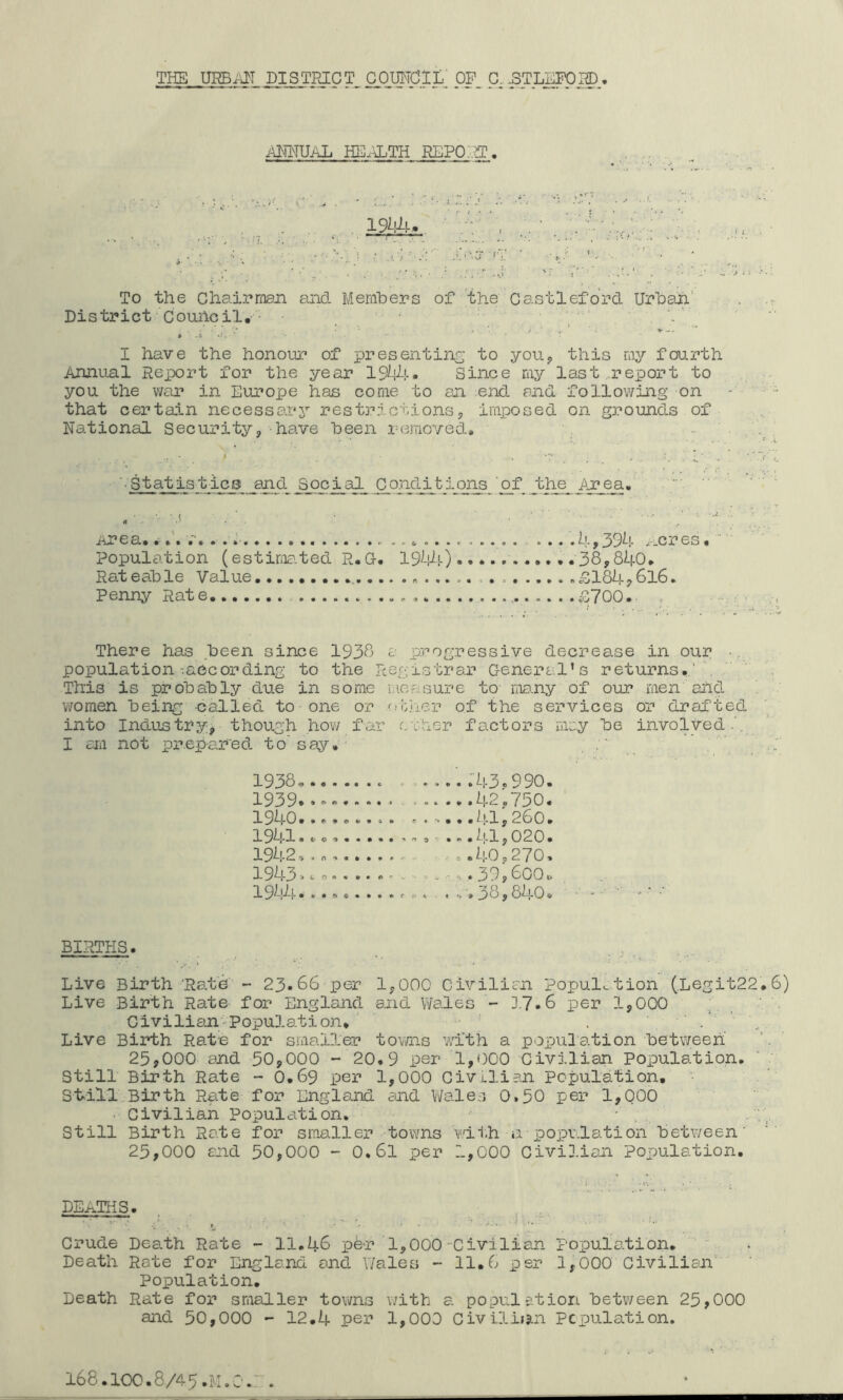 THE URBivIT DISTRICT COMClt pP_ C^pTLEPOI®., i^POMUAL HE.ALTH REPO.ET. To the Chairrnaji ajid Members of 'the Castleford Urba-n; District Couheil,  A - I have the honour of presenting to you, this my fourth Annual Report for the year 194^!-. Since my laat .report to you the war in Eurojje has come to an end and following on that certain necessarj’’ restrictionsp imposed on g3?ounds of National Security, have been removed. • '■ S tat is t ics and Social Conditions '^of J^he^ Area. :  e a, »••• ii- p ^9^!* 3'*cr es, Population (estima.ted R.G. 19^!-) 38,840, Rateable Value .£1847616. Penny Rate iS700. , There has been since 1938 a progressive decrease in our population-.according to the Regrstrar Genera l's returns./ . This is probably due in some Lieasure to many of our men and women being ca/Lled to one or other of the services or drafted into Indus try though how far r.rher factors nny be involved.'. I aril not prepar'ed to’say, . 1938, :43,990. 1939* »«■»•«..■ >..... 42 •750, 1940 41 y 260. 1941 •to,..,.. '■’S - .»• ^!-l y 020 • 1942 .. .40,270, 1943, c n . 39 y 600 t. ........ rA. 38,840, •' ' ■■ ' ‘ BIRTHS. Live Birth 'Rate - 23*66 per 1,000 Civilian Popul...tion (.Legit22,6) Live Birth Rate for England and Wales - ].7.6 per 1,000 , Civilian-Population, ' . ' R. Live Birth Rata for smaller tovrns with a population betv/eeh 25,000 and 50,000 - 20.9 per 1,000 Civilian Population, Still Birth Rate -• 0.69 per 1,000 Civilian population. St.ill Birth Rate for England and Wales O.50 per 1,000 • Civilian Population, • , a;,. Still Birth Rate for smaller towns wii.h a poiDvlation between' '' 25,000 and 50,000 - 0,61 per 1,000 Civilian population. DEATHS. , , , ... Crude Death Rate - 11.46 pdr 1,000 Civilian Porjulation, Death Rate for England and Wales - 11.6 per 1,000 Civilian' ' Population, Death Rate for smaller towns with a popul?.tion between 25,000 and 50,000 - 12,4 per 1,000 Civiliijin Pcpulation. 168.IOC.8/45.M.O.A.