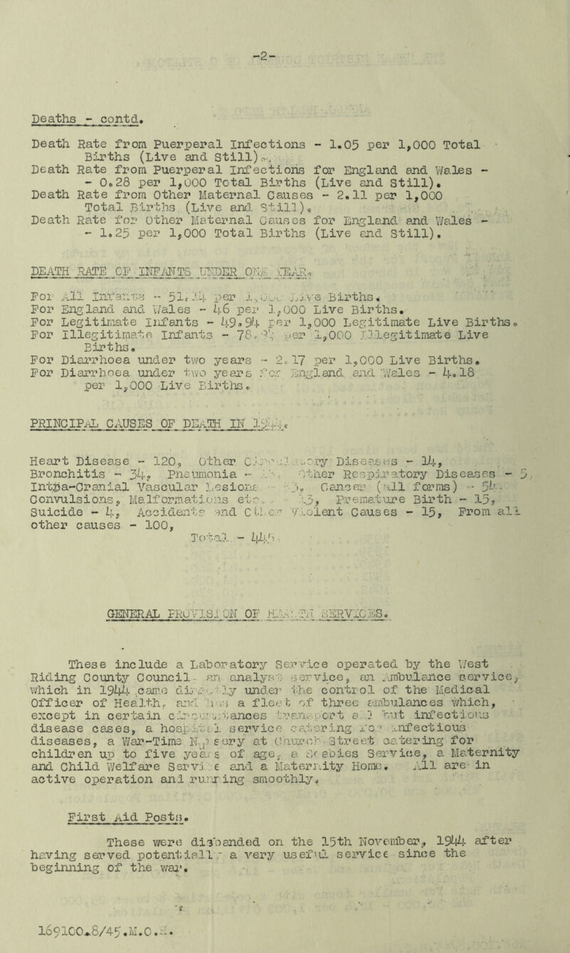 -2- Deaths - contd. Death Rate from Puerperal Infections - 1,05 per 1,000 Total Births (Live and Still).-,-, Death Rate from Puerperal Infections for England and Wales - - 0628 per 1,000 Total Births (Live and Still)* Death Rate from Other Maternal Causes - 2*11 per 1,000 Total Births (Live and Still)« Death Rate for other Maternal Causes for England and Wales - - 1.25 per 1,000 Total Births (Live and Still). DEATH WE. .01'. IDFMTS UEDER 0>;E xE^. ^ . ' v I For All Inx'ant.s - 51^14 per l,0w Live Births* For England and Wales - 46 per 1,000 Live Births* For Legitimate infants - 49--»94 por 1,000 Legitimate Live Births* For Illegitimate Infants - 7Sa1.; per 1,000 Illegitimate Live Births* For Diarrhoea under two years - 2c-17 per 1,000 Live Births, For Diarrhoea under two years fo.': England and'Wales - 4»18 per 1,000 Live Births* PRINCIPAL CAUSES OF DEATH IN 19-4-A Heart Disease - 120, Other Clro-.:l.i,/Ory Diseases 14, Bronchitis ~ 34? Pneumonia -- la. Other Respiratory Diseases - 5 Intjja-Oranial Vascular Lesions ■■3? Cancei' (all forms) 54- Convulsions, Malformations eto... 13, Premature Birth - 15,? Suicide - 4, Accident-? and Ctl.-er v.'.olent Causes - 15, From all other causes - 100, Total.lil.O . GENERAL Ppu v'lSi ON 01- JitseTj.! SEj^ViGES« These include a Lahoratopy Service operated hy the \;6st Riding County Council- an analyst service, oji pjnhulance ocrvice, which in 194^,>• ,cam.o df 'UO'^-ly under the control of the Medical Officer of Health, ard has a fleet of three amlulances which, except in certarn c;ir‘Oi:.’\stances tuari sport a. j hut infections disease canes, a hoapi.t-£l service Cc.toring fo'' infectious diseases, a War-Tims N-j^sery at (V.imrct . street catering for children up to five years of age, a Srabios Servicje, a Ma^ternity and Child Welfare Ssrvi.e and a Maternity Home. All are- in active operation and rurring smoothly. First Aid Posts* These were disbanded on the 15th Novcanber., 19^i4- after having served potentiallr a very unefrCi service since the Beginning of the wai'. 1691CO*8/45*IvI.C.-:.