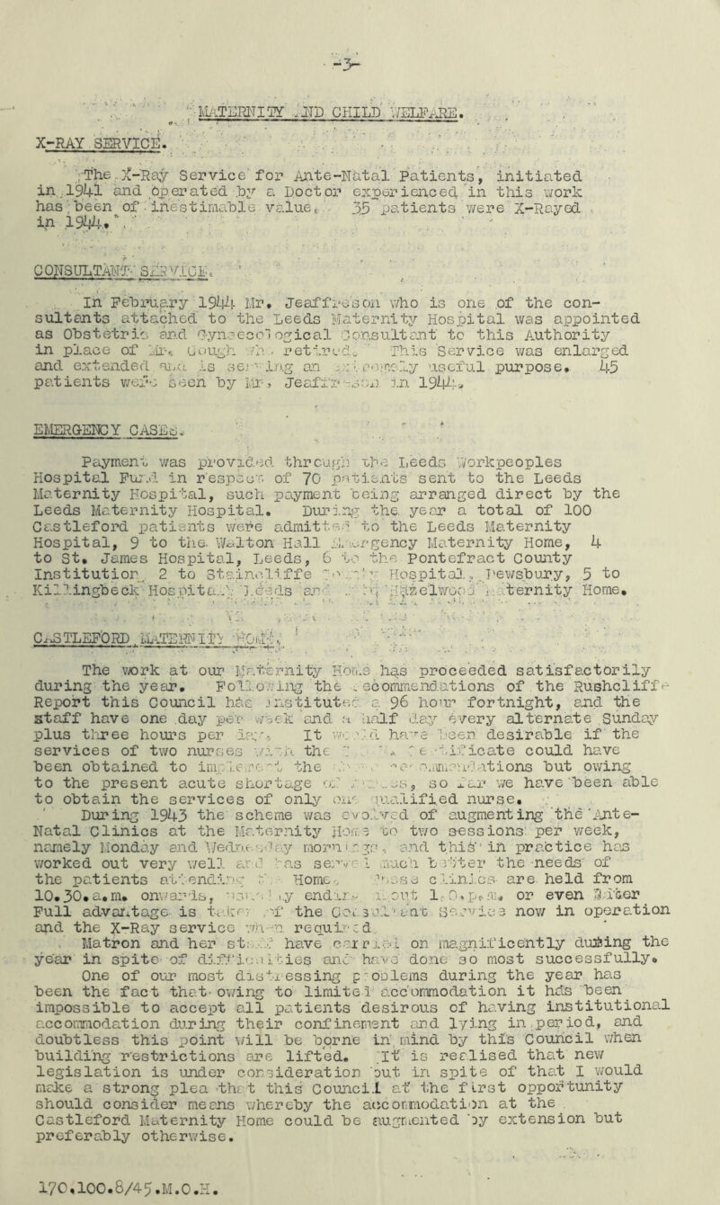 • -> ‘--lUiTEmiw'■• t»v • ~ ^ ^ ^ ^ ^ -^r 1 r - , X-RAY SERVICii'. ‘ ’ .'• ■ ■ ' ' r'- ' ^ ' •' . ’ ■ V , V; • •, ;.The,.}{-Ray Sei'^vice'foi'» Ante-Natal Patients', initiated in,,.l’94l and bperated .by a Docton experienced in this Vifork has; been of inestimable value t:..- 35 patients were X-Rayed , in 19/:jl!-.. \, ■ '  CQNSULTAWf-'Sii5V.iabb 3 • , ; ' • ’ ' In February 19^14 l.Ir. Jeaffresoii who is one of the con- sultants attached to the Leeds Ivlaternlty Hospital was appointed as Obstetric and O-ynaecol oyical Consultant to this Authority in place of Idr-,. CouLh ./h . retired^ ' This Service was enlarged and extended ai.a ,ls sej ' i.o.g an y.;:iaoicely useful purpose. 45 patients v;efe seen by L'ir, Jeaffr'TS::n in 194^;> EMERGENCY CASEs^ Peiyment was provided threugi] ihe I,eed5 workpeoples Hospital Pu:'.! in r'especT. of 70 patients sent to the Leeds Maternity Hospital, sucti payment being arranged direct by the Leeds Maternity Hospital. During the. year a total of 100 Castleford patients were admitted to’the Leeds Maternity Hospital, 9 to the. V/alton Hall .L urgency Maternity Home, 4 to St. James Hospital, Leeds, 6 to the Pontefract County Institution^ 2 to Stai.ncli ff e T''''..n' y Hospita3.,Pev/sbury, 5 to Killingbeck Hospita..i'j.beds sno. i'i \rTb^elWGs!4 Maternity Home. ■ • ; i , •' \ -.-i. -y - a ' J V C^^TLEPiORD MATEKNITi -HOji-i,; ' -- - ■ - ■■ The v/ork at our Maternity Homs hs.s proceeded satisfactorily during the year. Following the . scomrr.end.ations of the Rushcliffe Report this Council hbe jnstitutec a 96 hour fortnight, and the staff have one .day per week and a liaJLf day every alternate Sunday- plus tliree hours per ia;o^ It -v.; .\:.d ha-^-e been desiradle. if' the services of two nurses -./iih the ^ L. : e .'i.if icate could have been obtained to imr.le:.r6'''t the J:v-‘'*0-' oairuaudations but owing to the present acute shortage of so far we have been able to obtain the services of only one guafLified nurse. ' During 1943 the scheme was evolved, of augmenting'the'Tjite- Natal Clinics at the Maternity to tvio sessions: per v/eek, ncjnely Monday and V/ed.r.u.sday mornings, and thiO''ih practice has worked out very well ar d •''o.s ser‘-/c 1 .auch bj'vter the needs' of the patients atvendi.ng M Home., gi.ese c.iinJ.es- are held from 10.30*a.m. onwards, nsva. I i.y end:j.2'.,v la.out l-O-p^nn or even !3.dber Pull advco’itage- is taiir;, ,. 'f the C-ai. 30..!''ant Be.evi.ee now in operation and the X-Ray service wh-^n required, . Matron and her st;;..-.f- have c.axr.ie<i on magnificently du&ing the ' ye'ar in spite- of diff io-.i I ties anc' have done so most successfully. One of our most distressing proDlems during the year has been the fact that-ov/ing to limited accommodation it hds been^ impossible to accept all patients desirous of having institutional acconTiiodation during their confinement and lying in,period, and doubtless this point will be borne in', mind by this Council v/hen building restrictions are lifted. ^I-t is realised that new legislation is under consideration but in spite of that I vs/ould make a strong plea’that this Council at’ the first opportunity should consider means v/hereby the aicjconmodation at the Castleford Maternity Home could be augriiented by extension but preferably otherwise.