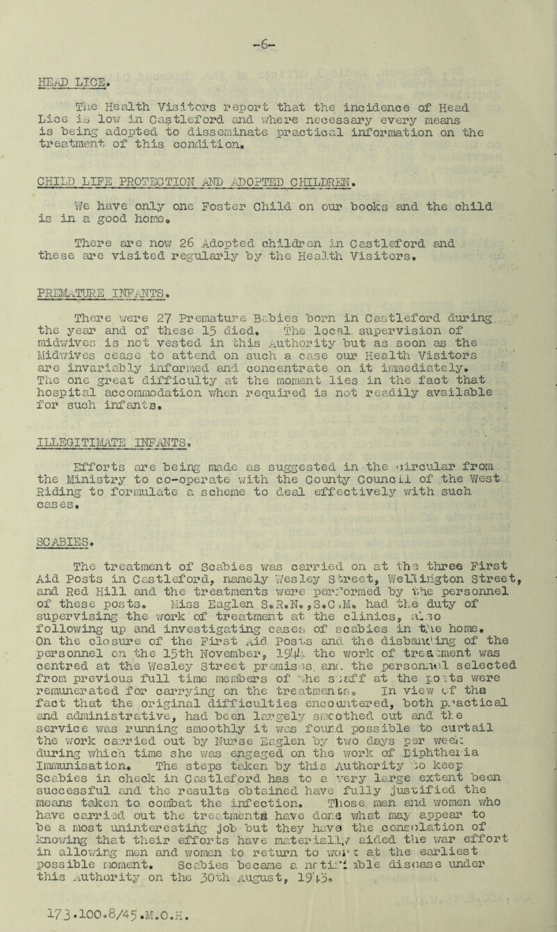 -6^ HE.fJ) LI.GE> Tlie H6 0j.th Visitors report that the incidence of Head Lice is lov/ in Castleford and where necessary every means is being adopted to disseminate practical information on the treatment of this condition* CHILD LIFE PROTECTION AMD .ALOPTED CHILDRHN. V'/e have only one Poster Child on our books and the child is in a good home* There are now 26 Adopted children in Castleford and these are visited regularly by the Health Visitors* PRia/L-.TlIRE IHP/ITTS. There were 27 Premature Babies born in Castleford d’oring the year and of these 15 died* The local supervision of midwives is not vested in this >-^uthority but as soon as the Midwives cease to attend on such a case our Health Visitors are invariably informed and concentrate on it imraediately* The one great difficulty at the moment lies in the fact that hospital accommodation v/hen required is not readily available for such infants. ILLEGITIMATE IHPAHTS* Efforts are being made as suggested in the circular from the Ministry to co-operate with the County Council of the West Riding to formulate a scheme to deal effectively with such cases* SCABIES. The treatment of Scabies v;as carried on at the three First Aid Posts in Castleford, namely V/esley street, Vi/ellihgton Street, and Red Hill and the treatments were performed by the personnel of these posts* Miss Eaglen S.R.N.,S.C.M* had the duty of supervising the work of treatment at the clinics, aiso following up and investigating cases of scabies in the home* On the closure of the First Aid Posus and the disbai\c'ing of the personnel on the 15th November, 19'4;. the v/ork of treatment was centred at the Wesley street premises, anc. the person-it^l selected from previous full time members of uhe seaff at the qo^ts were remunerated for carrying on the treatments* in viev/ cf tha fact that the original difficulties encocuitered, both practical and adrainistrative, had been largely smoothed out and tie service was running smoothly it v/ajs four.d possible to curtail the v^ork carried out by Nurse Eaglen by two days per week during which time she was engaged on the work of Diphthei’ia Immunisation. The steps talcen by this Authority to keep Scabies in check in Castleford has to a very large extent been successful ojid the results obtained have fully justified the means taJken to combat the infection* Those men and women who have carried out the treatments have done v/hat may appear to be a most uninteresting job but they hava the consolation of laio\;ing that their efforts have ma.teriall,/ aided the war effort in allowirg men and women to return to xjoy z at the earliest possible moment. Scabies became a nrti:*l able dis(;ase under this Authority on the 30th August, 19’^5<»
