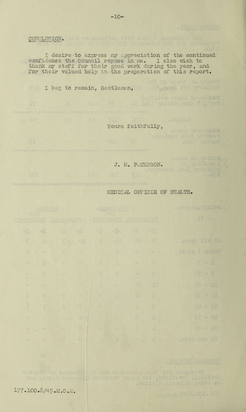 CONCLURION, I desipe-to express ray appreciation of the continued confidence the Council repose in me, I also vdsh to thanlc ray staff for their good work during the year, and for their valued help in the preparation of this report. I heg to remain, Geiitlemen, Yours faitlifully, J. M. Px-dTERSON. MEDICAL OPPICLR OF HEALTH,