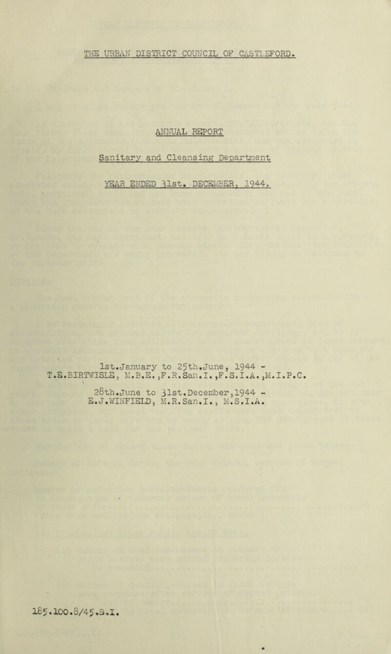 TliE UHBAN DISTRICT COUNCIL OF CASTLEFORD ANNUAL REPORT Sanitary and Cleansing Department YEAR ENDED ^Ist, -DECBIvIBER, 1944, 1st.January to 25th.June, 1944 - T.E.BIRTWISLE, M.B.E.jF.R.San.I.,F.S.I.A.,M.I.P.C. % 28th.June to 31st.December,1944 - E.J.ViriNFIELD, M.R.San.I., M.S.I.A. I85.IOO.8/45.S.I