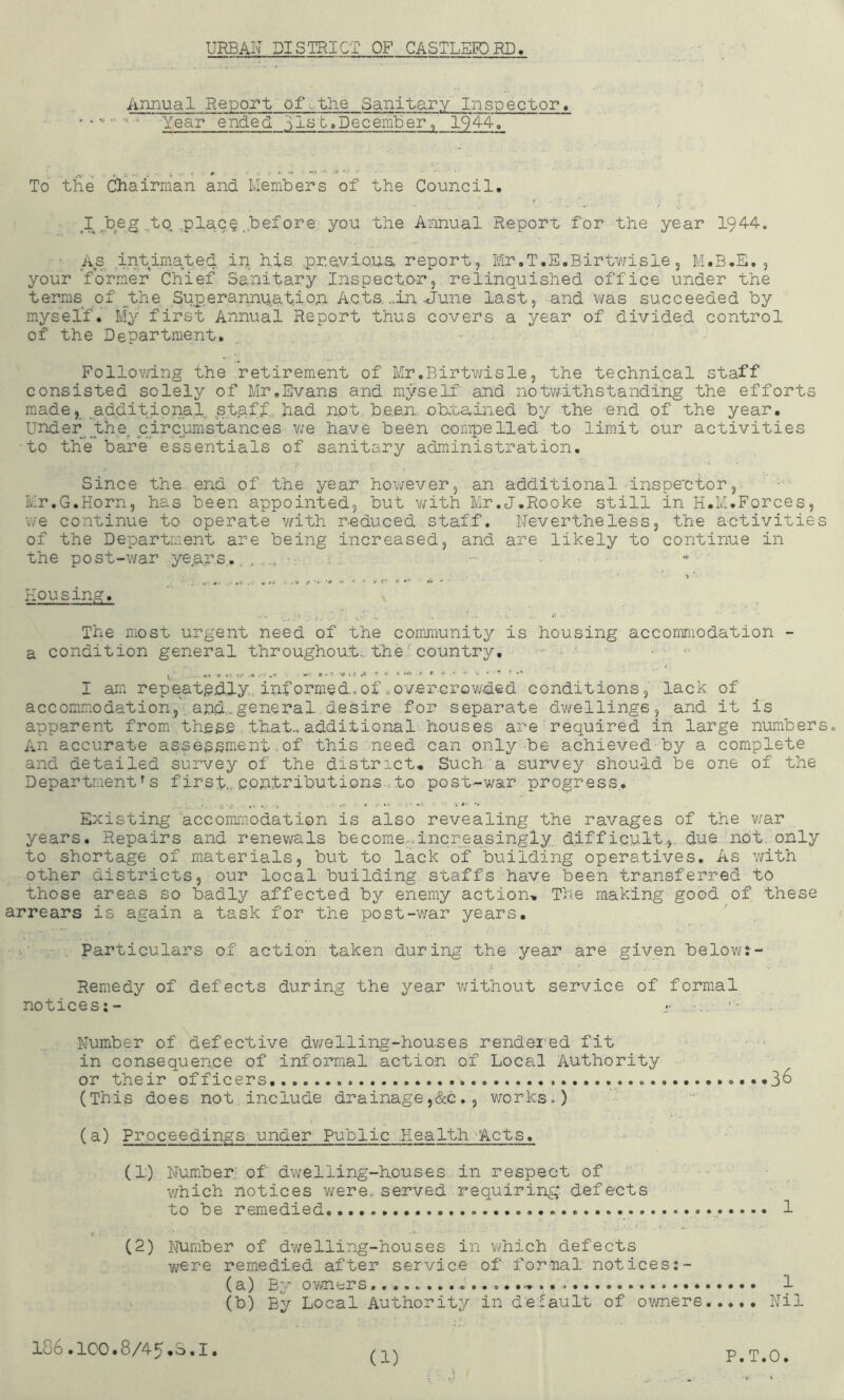 URBAN DISTRICT OF CASTLEFDRD, Annual Report ofothe Sanitary Inspector. Year ended 3l3t.December, 194-4. To the Chairman and Ivlembers of the Council. J_.heg .to .plac§ before you the Annual Report for the year 1944. •• As intimated ip his .pr.evio.ua report, Mr.T.E.Birtwisle, M.B.E. , your former Chief Sanitary Inspecto-r, relinquished office under the terms of .^the Sup.eranniiat.ion Acts. ..in-June last, and was succeeded by myserf. My first Annual Report thus covers a year of divided control of the Department. Follov/ing the retirement of Mr.Birtwisle, the technical staff consisted solely of Mr,Evans and myself and notv/ithslanding the efforts made,_ addit.ional .staff had .not bean obtained by the end of the year, under ^the^ circumstances v/e have been compelled to limit our activities to the bare essentials of sanitary administration. Since the end of the year however, an additional • inspector,. ’ ■ ■ Mr,G.Horn, has been appointed, but v;ith Mr,J,Rooke still in H.M.Forces, we continue to operate v/ith reduced staff. Nevertheless, the activities of the Department are being increased, and are likely to continue in the post-war yep.rs,, _ : .: Housing, The most urgent need of the community is housing accommodation - a condition general throughout., the' country. ••• ^  I am rep'eatpily,. informed., of .overcrowded conditions, lack of accommodation,'. and,-general desire for separate dwellings, and it is apparent from these that., additional houses are required in large numbers. An accurate assessment of this need can only be achieved by a complete and detailed survey of the district. Such, a survey should be one of the Department's first,., contributions.-to post-war progress. Existing accommodation is also revealing the ravages of the v/ar years. Repairs and renewals be come... increasingly difficult.,., due not., only to shortage of materials, but to lack of building operatives. As with other districts, our local building staffs have been transferred to those areas so badly affected by enemy action. The making good of these arrears is again a task for the post-war years. ■ Particulars of action taken during the year are given belovit- : 1 Remedy of defects during the year without service of formal notices;- .v Number of defective dv/elling-houses rendered fit in consequence of informal action of Local Authority or their officers... ..............36 (This does not include drainage,&c,, works,) (a) Proceedings under Public Health-Acts, (1) Wum.ber. of dwelling-houses in respect of v/hich notices were, served requiring, defects to be remedied 1 (2) Number of dwelling-houses in which defects were remedied after service of formal not ices:- (a) By ovmers 1 (b) By Local Authority in de;:ault of owners...,. Nil 106.100.8/45,0.1.