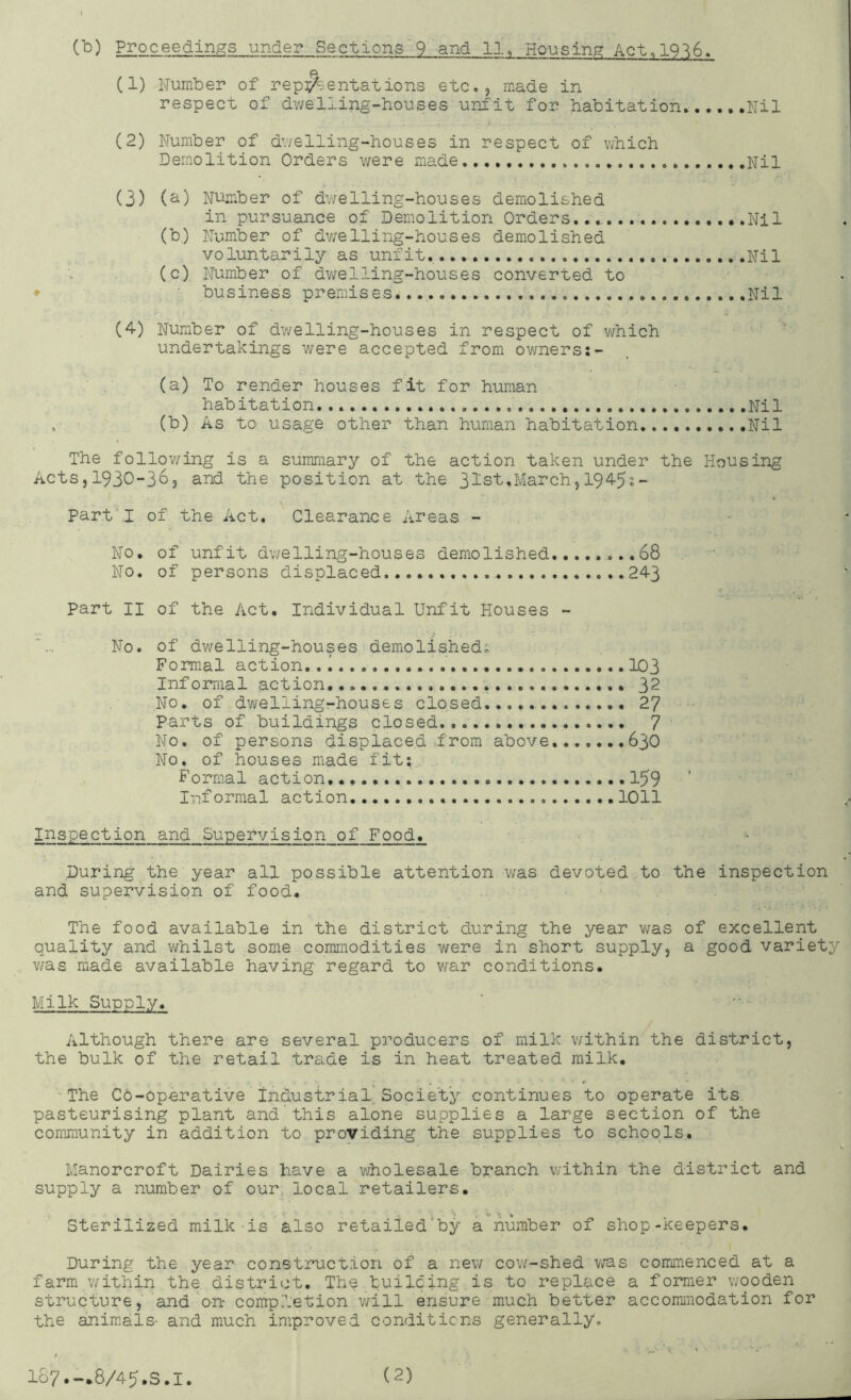 (1) Number of re pigmentations etc., made in respect of dv/elling-houses unfit for habitation..Nil (2) Number of dvielling-houses in respect of which Demolition Orders v/ere made Nil (3) (^) Ni^mber of dv/elling-houses demolished in pursuance of Demolition Orders..., Nil (b) Number of dv;elling-houses demolished voluntarily as unfit '.Nil (c) Number of dwelling-houses converted to ♦ business premises ...Nil (4) Number of dwelling-houses in respect of v^fhich undertakings were accepted from owners;- (a) To render houses fit for human habitation Nil (b) As to usage other than human habitation Nil The follov;ing is a summary of the action taken under the Housing Acts,1930-36, and the position at the 31st.March,I945;- Part'.I of the Act. Clearance Areas - No, of unfit dwelling-houses demolished,.......68 No. of persons displaced ..243 part II of the Act. Individual Unfit Houses - No. of dwelling-houses demolished; Formal action.. I 103 Informal action 32 No. of dwelling-houses closed 27 Parts of buildings closed 7 No. of persons displaced .from above .636 No. of houses made fit; Formal action. 159 Informal action 1011 Inspection and Supervision of Food. During the year all possible attention was devoted to the inspection and supervision of food. . The food available in the district during the year v;as of excellent quality and whilst some commodities were in short supply, a good variety v/as made available having regard to war conditions. Milk Supply. '• - Although there are several producers of milk within the district, the bulk of the retail trade is in heat treated milk. The C6-0perative industrial'Society continues to operate its. pasteurising plant and this alone supplies a large section of the comjnunity in addition to providing the supplies to schools, Manorcroft Dairies have a wholesale branch within the district and supply a number of our, local retailers. Sterilized milk is also retaiied^by a number of shop-keepers. During the year construction of a new cow-shed v/as commenced at a farm v/ithin the district. The builcing is to replace a former wooden structure, and'on completion will ensure much better accomiiiodation for the animals- and much improved conditions generally.