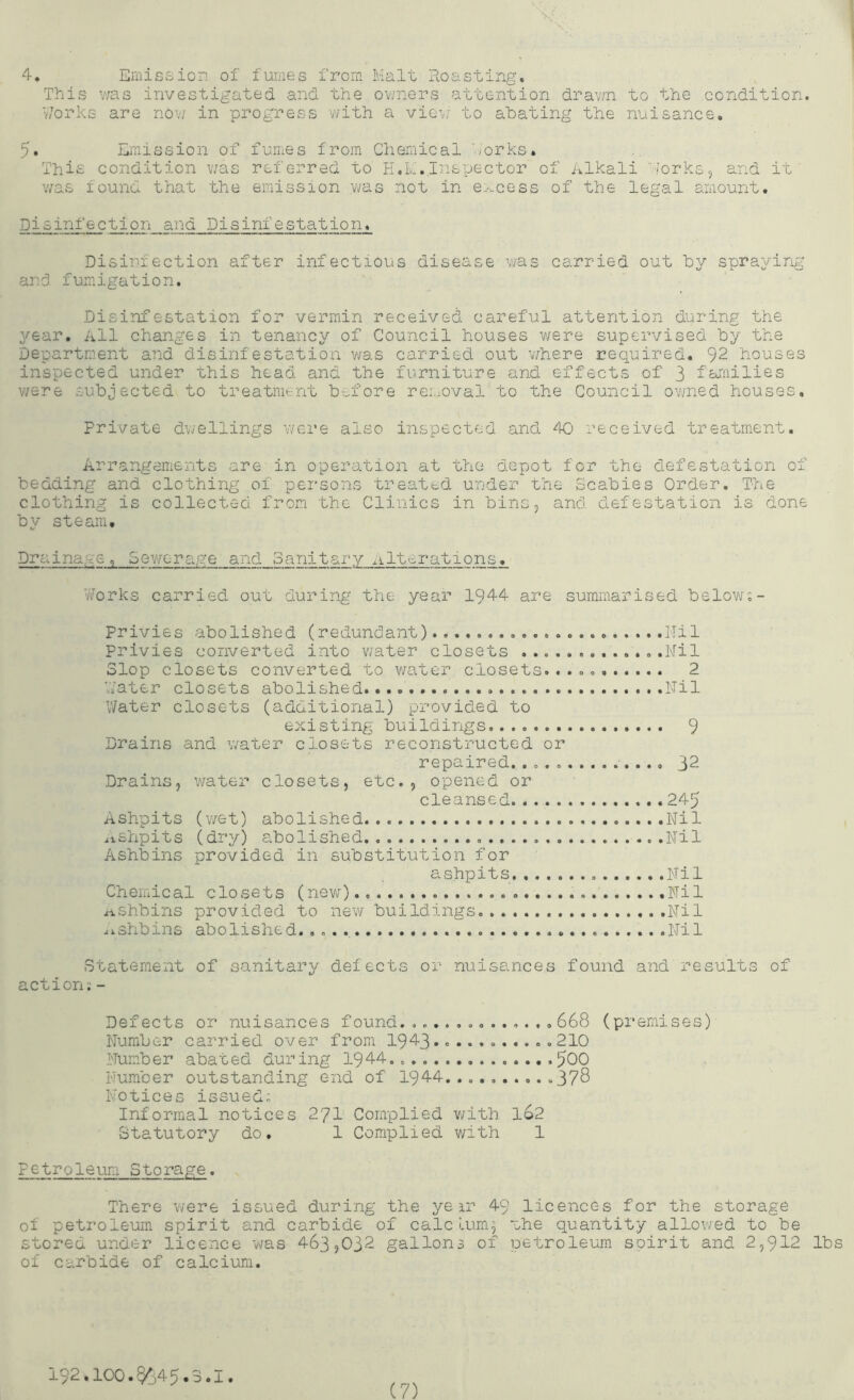 4. Emission of fumes from Malt Roasting. This v;as investigated and the o^iners attention drav;n to the condition. Works are no-'j; in progress v/ith a viG\.; to abating the nuisance. 5. Emission of fumes from Chemical forks. This condition v/as referred to H.L.Inspector of Alkali iorks, and it v/as found that the emission was not in e-'>.cess of the legal amount. Disinfection and Disinfestation. Disinfection after infectious disease was carried out by spraying and fumigation. Disinfestation for vermin received careful attention during the year. All changes in tenancy of Council houses v;ere supervised by the Department and disinfestation was carried out v/here required. 92 houses inspected under this head and the furniture and effects of 3 families v/ere subjected to treatment before removal to the Council ovjned houses. Private d^iellings were also inspected and 40 received treatment. Arrangements are in operation at the depot for the defestation of bedding and clothing of persons treated under the Scabies Order. The clothing is collected from the Clinics in bins, and defestation is done by steam. Drainage, Sewerage and 3anitary nlt'c-rations. Vv^orks carried out during the year 1944 are summarised below;- privies abolished (redundant) llil privies converted into v^ater closets .Nil Slop closets converted to water closets. 2 V/ater closets abolished. Nil V/ater closets (additional) provided to existing buildings 9 Drains and v/ater closets reconstructed or repaired. 32 Drains, water closets, etc., opened or cleansed 245 Ashpits (v/et) abolished Nil .ishpits (dry) abolished Nil Ashbins provided in substitution for ashpits Nil Chemical closets (new) .Nil zi.shbins provided to new buildings .Nil aishbins abolished. .. . Nil Statement of sanitary defects or nuisances found and results of action;- Defects or nuisances found.668 (premises)- Number carried over from I943.. .210 Number abated during 1944.. 500 Number outstanding end of 1944.... 378 Notices issued; Informal notices 27I Complied v/ith 162 Statutory do. 1 Complied v/ith 1 petroleum Storage. There were issued during the ye a.r 49 licences for the storage of petroleum spirit and carbide of calclum^ mhe quantity allowed to be stored under licence was 463,032 gallons of petroleum soirit and 2,912 lbs of carbide of calcium. 192.100.§645.3.1.