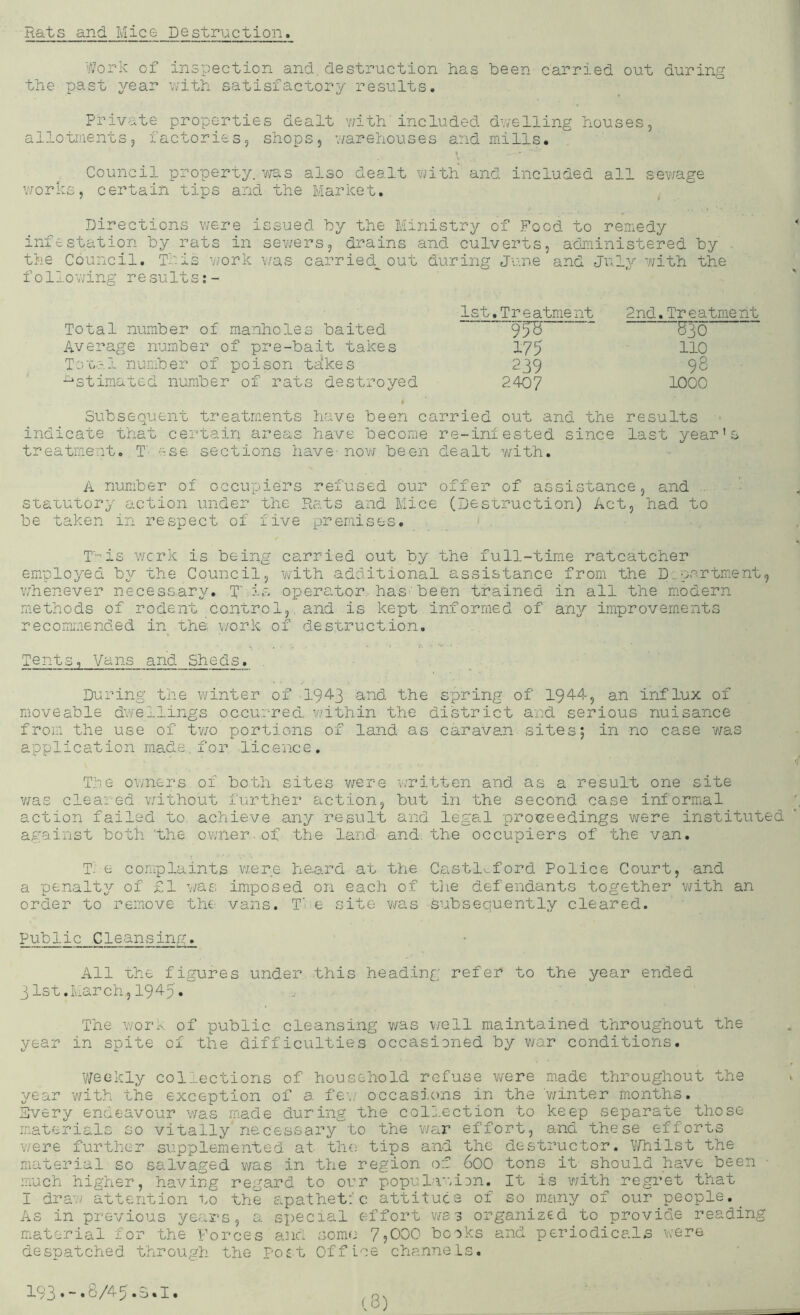 Rats and Mice Destruction. Work of inspection and. destruction has been carried out during the past year u'ith satisfactory results. Private properties dealt viith'included d’velling houses, allotments, factories, shops, vmrehouses and mills. Council property, was also dealt with' and included all sev/age vrorks, certain tips and the Market. Directions v;ere issued hy the Ministry of Food to remedy infestation hy rats ±n sev/ers, drains and culverts, administered hy the Council. This v;ork \'/as carried,^ out during June and Jnly v/ith the follov/ing re suits Total number of manholes baited Average number of pre-bait takes Tsual number of poison takes Estimated number of rats destroyed 1st.Treatment 2nd. Trea- ^30' 175 110 239 98 2407 1000 Subsequent treatments have been carried out and the results indicate that certain areas have become re-iniested since last year's treatment. T' ese sections have- now been dealt v/ith. A number of occupiers refused our offer of assistance, and ■ ■■ suauutory action under the Rats and Mice (Destruction) Act, had to be taken in respect of five premises. ■ , T'-'is wcrk is being carried out by the full-time ratcatcher employed by the Council, vjlth additional assistance from the D..partment, vfnenever necessary. T is operator,, has.'been trained in all the modern methods of rodent control,, and is kept informed of any improvements recommended in the v/ork of destruction. Tents, Vans and Sheds. . . _ . During the winter of •194-3 3'^'^ spring of 194-4, an influx of moveable dwe^-lings occurred. v;ithin the district and serious nuisance from the use of tv/o portions of land as caravan sites5 in no case v/as application made. for. licence. •f T.:.:e ov/ners of both sites were written and as a result one site v/as cleared without further action, but in the second case informal action failed to achieve any result and legal pro'ceedings were instituted against both ‘the owner.of the land and. the occupiers of the van. T. e complaints vzere heard at the C.astlv,ford Police Court, and a penalty of £1 V7a.s imposed on each of tlie defendants together with an order to reirove the vans. T' e site v/as subsequently cleared. Public .Cleansing. All the figures under this heading refer to the year ended 31st.March,1945. The work of public cleansing was v/ell maintained throughout the year in spite of the difficulties occasioned by war conditions. V/eekly collections of household refuse v/ere made throughout the year with the exception of a fe-.' occasions in the 'v/inter months. Every endeavour was made during the colj.ection to keep separate those materials so vitally necessary 'to the war effort, and these efforts were further supplemented at the tips and the destructor. V/hilst the material so salvaged was in the region of 600 tons it should have been ■ much higher, having regard to our popula’^iDn. It is 'with regret that I draw attention to the apathet:'c attitude of so mwiny of our people. As in previous years, a special effort wes organized to provide reading material for the Forces and some 7,000 boiks and periodicals were despatched through the ro£t Office channels. 19 3 • “ • b /4 5»u • I