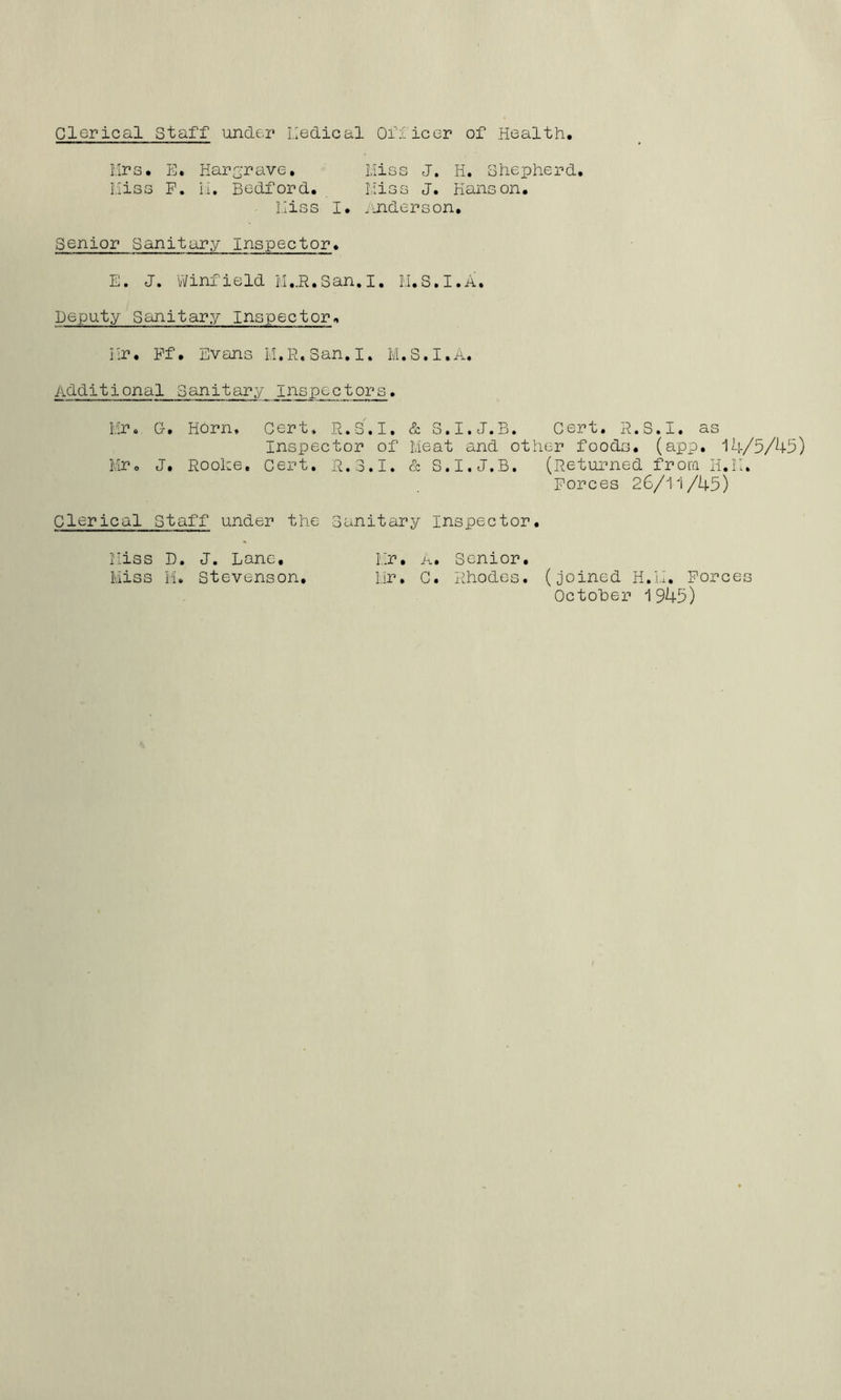 Clerical Staff under I.Iedical Oriicer of Health. Mrs. ih Hargrave, Liies J. H. Shepherd. Hiss F. li, Bedford. Liioe J. Hanson. hiss I. binders on. Senior Sanitary Inspector. E. J. Winfield San,I. M.S.I.A, Deputy Sanitary Inspector. Hr. Ff. Evans H.R.San.I. M.S.I.A. Additional Sanitary inspectors, Mr. G. Horn, Cert. R.S.I. & S.I.J.B. Cert, R.S.I. as Inspector of Meat and other foods, (app. 14/5/45) MPo J, Roohe, Cert, il.3.1. & S.I.J.B. (Returned frora H.il. Forces 26/11/45) Clerical Staff under the Sanitary Inspector. Hiss D. J. Lane, Mr, A. Senior. Miss M. Stevenson, Mr, C. Rhodes, (joined H.M, Forces October 1945)