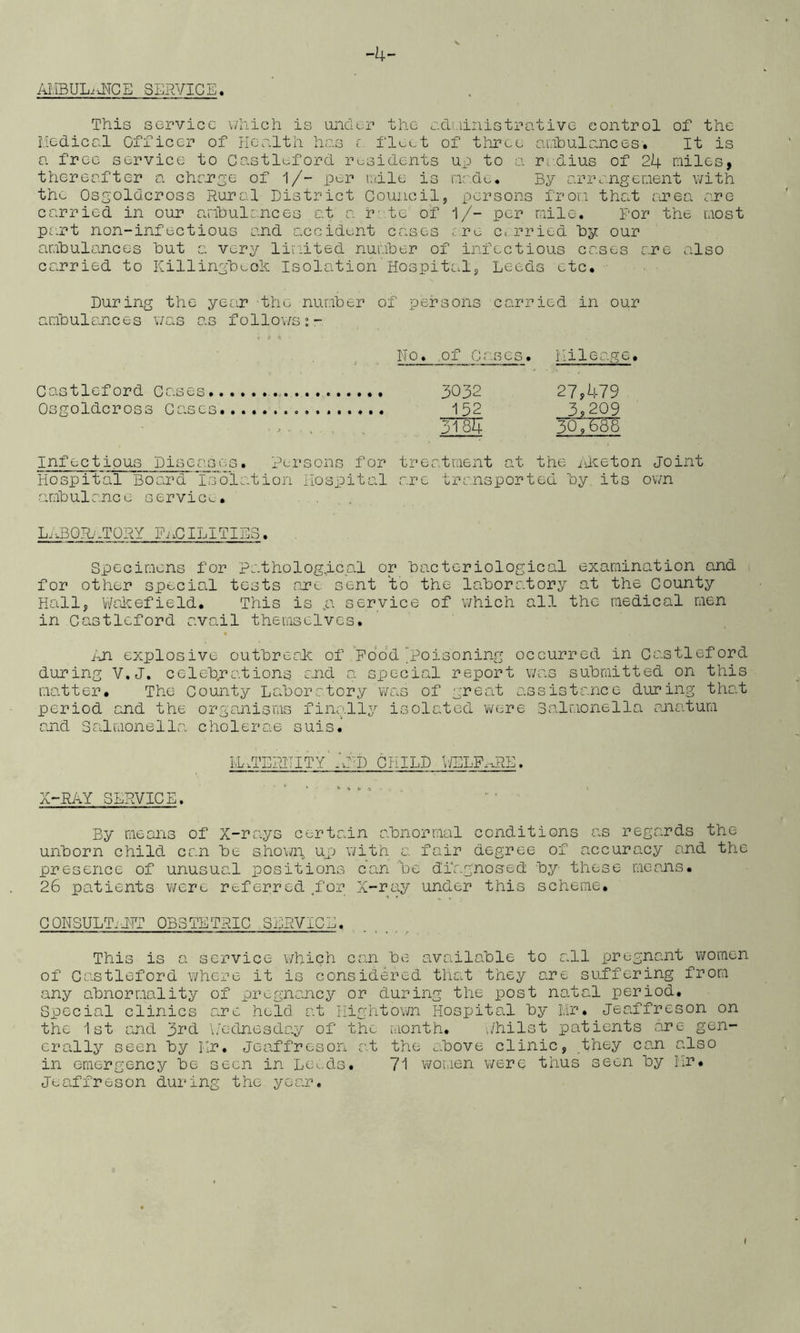 -4- AMBULiJTCE SERVICE, This service \/hich is unciur the ecli.iinistrative control of the Medical Officer of health has f fleet of three anibulances. It is a free service to Gastleford r^jsidents up to a rc.dius of 24 miles, thereafter a change of 1/- per ndle is made. By ariv.ngcment with the Osgoldcross Rural District Council, persons from that area are carried in our anhulances at a. rate of i/- per mile. For the most pa.rt non-infectious and accident cases are carried by our amhulances hut a very lii'iited numher of infectious cases are also carried to Killingheoh Isolation Hospital, Leeds etc. During the year the numher of persons carried in our amhulances was as follov/s;- t *1 No. .of vCascs. Mileage. Gastleford Cases 3032 27y479 Osgoldcross Cases 152 39209 • - ■ . ^ , 3i87| 307^ Infectious Diseases. Persons for treatment at the ileeton joint Hospital Board l;s'’6lation Hospital are transported hy its own amhulancc service. . . ,. LABQRnTORY IhaCILITIL3. Specimens for Pathological or hacteriological examination and for other special tests aTe sent to the laboratory at the County Haill, V/alaefield. This is „a service of which all the medical men in Gastleford avail thevuselves. Fji explosive outhreak of Pood poisoning occurred in Gastleford during V.J. celebrations and a special report was submitted on this matter. The County Laboratory v/as of great assistance during that period and the organisms finally isolated were Salmonella anatum and Salmonella cholerae suis.’ LL.TERTTITY'And CHILD \ffiLFr.RE. X-RAY SERVICE. ... By means of X-rays certain abnormal conditions as regards the unborn child can be shown, up v/ith a fair degree of accuracy and the presence of unusual positions can be diagnosed by these means. 26 patients were referred ,foj-'’. X-ray under this scheme. GONSULTilTT OBSTETRIC SERVICE. This is a service which can be available to all pregnant women of Gastleford where it is considered that they are suffering from any abnormality of pregnancy or during the post natal period. Special clinics are held at Hightov/n Hospital by Mr. Jeaffreson on the 1st and 3rd \/ednesday of the month. i/hilst patients are gen- erally seen by Mr. Jeaffreson at the above clinic, they can also in emergency be seen in Louds. 71 women were thus seen by Mr. Jeaffreson during the year.