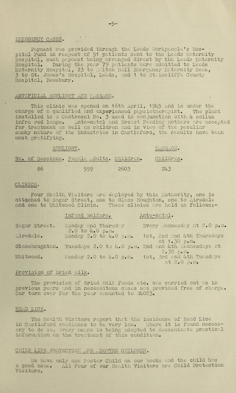 “5 EHERGENCY CaSES. payment was provided through the Leeds \7orhpeoplc's Hos- pital Fund in respect of 51 patients sent to the Leeds iiaternity Hospital, such paynent being arranged direct by the Leeds Maternity Hospital. During the year 79 patients were admitted to Leeds Maternity Hospital, 23 to './alton Hall Emergency Maternity Home, 3 to St, James’s Hospital, Leeds, and 1 to Staincliffe County Hospital, Dewsbury, id^TIFIGIibL SUNLIGHT .dJD IL^.SSAGE. This clinic was opened on 16th April, 1945 ^^nd is under the charge of a qualified and experienced physiotherapist. The plant installed is a Centrosol No. 3'used in conjunction v/ith 4 sollux infra red lamps. .ante-natal and Breast Feeding mothers are accepted for treatment as well as children and in view of the peculiar smoky nature of the industries in Castleford, the results have been most gratifying, SUNLIGHT. M.aGG..GE. No. of Sessions. Female ..dults. Children. Children. 86 ' 599 . 2603 243 CLINICS, Four Health Visitors are employed by this Authority, one is attached to Sagar Street, one to Glass Houghton, one to Airedale and one to V/hitwood Clinic.. These clinics are held as follows Infant Welfare, Ante-natal. Sagar Streeto Monday and Thursdr 2.0 to 4.0 p.m. -y Every Wednesday at 2,0 p.m. ...iredale. iionday 2.0 to 4»0 p, m. 1st, 2nd and 4th Thursdays at 1,30 p,m. Glasshoughton. Tuesdays 2,0 to 4» 0 iJ.r ;i, 2nd and 4th 'v/ednesd-ays at 2.30 p,m. Whitwood. Monday 2,0 to 4»0 p, m. istj 3rd end 4th Tuesdeys n t 2*0 e • i 1* Provision of pried Milk. The provision of dried milk foods etc. was carried out as in previous years rnd in necessitous cases was provided- free of charge. Our turn over for the year amounted to .■340 2 3* HE.aD LICE. The Health Visitors report that the incidence of Head Lice in G-astleford continues to be very lov/, b'here it is found necess- ary to. do so, every me;;.ns is being adopted to desseminate practica.l inforiiiation on the treatment of this condition. CHILD LIFE PROTECT I ON .IIP aJDOPTED CHILDREN. V/e have only one Foster Child on our books r.Jid the child has a good home. All four of our Hec.lth Visitors are Child Protection Visitors.