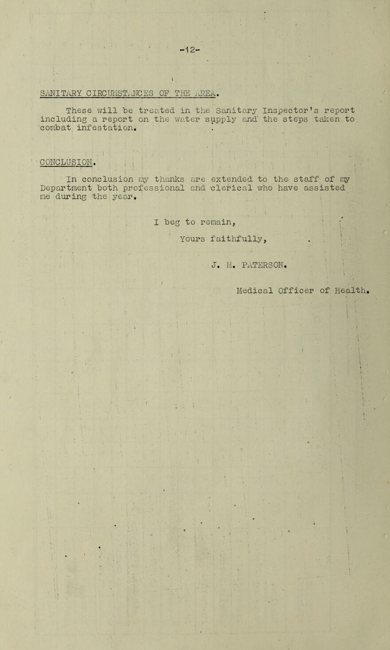 -12- S/^ITi^Y CIRCUIIST.JTCES OF THE These will he treated in the Sanitary Inspector’s report including a report on the water supply and the steps talcen to comhat infestation. ■ CONCLUSION'. . ; ( ' In conclusion niy thanlcs are extended to the. staff of niy Department Doth professional and clerical v/ho have assisted me during the year. , I heg to remainj ‘ : Yours faithfully, . ; • j. M. Paterson. ' ■ = ' Medical Officer of Health. i