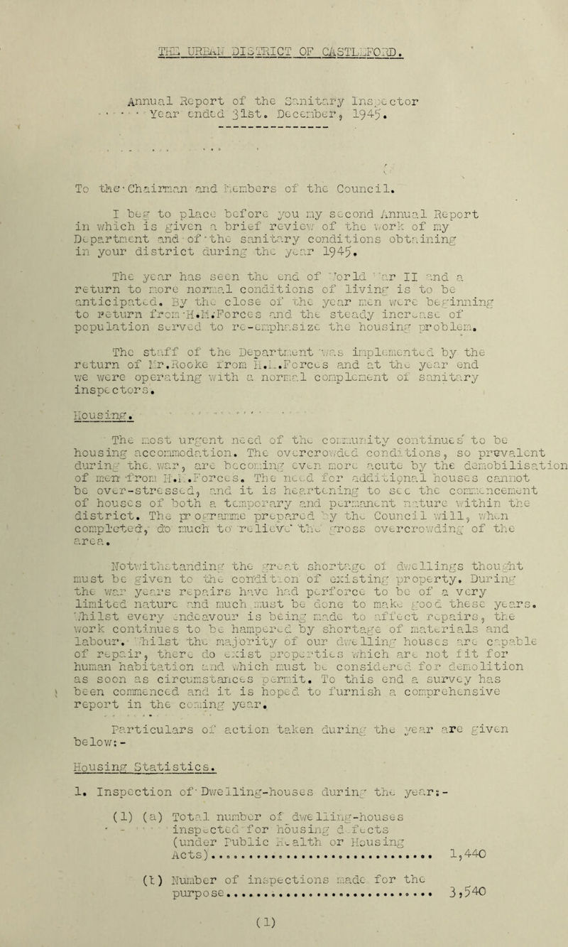 Tii^ UREI^N DISTRICT OF CASTLRFORD. Annual Report of the Scinito.ry Inspector ' ■ Year cndeci Decenberj 194-5* To the• Chairnan and heiTibers of the Council. I beg to place before you ny second Annual Report in V'/hich is given a brief reviev.’’ of the v^ork of niy Department and-of’the sanitary conditions obtaining in your district during the year 19'i5» The year has seen the end of Ibrld ''ar II and a return to more normal conditions of living is to be anticipated. By thu close of uhc year men v>/cre beginning to return from'H.M.'Forces and the steady increase of population sc-rved to re-emphasize the housing problem. The staff of the Departieunt 'vaas implemented by the return of Iv'r.Rooke from Ii.A.Forces and at the year end we were operating with a normal conplcnent of sanitary inspectors. housing. ’ ■ ■ The most urgent need of the community continues to be housing accommodation. The overcroY/ded conditions, so prevalent during the. v/ar, are becoming cvv:.n more acute by the demobilisation of men I'-rom IT.h.Forces. The need for additipnal houses cannot be over-stressed, and it is heartening to sec the commencement of houses of both a temporary and permanent nature within the district. The programme prepared by th^ Council will, wh^n completed, do much to‘ 're-lieve' 'th'>^ gross overcrowding of the area. Notwithstanding the gimat shortage oi dwellings thought must be given to the condition of existing projjerty. During the war years rt-pairs have had perforce to be of a very limited nature and much must be done to mak>. good these years, llhilst every endeavour is being made to affect ri^pairs, the work continues to be hampeimd by shortage of matt-rials and labour.^''lli 1st the majority of our dv;eliing houses are capable of repair, there do exist properties 'which are not fit for human habitation and which must be considered for demolition as soon as circumstances permit. To this end a survey has j been commenced and it is hoped to furnish a comprehensive report in the coming year. Particulars of action taken during the year are given belov/: - Housing Statistics. 1. Inspection of ■ Dv/elling-houses during the years- (1) (a) Total number of dYYe lling-houses ' - ■ ins'pt^cted'f or housing d-fects (under public HAalth or Housing Acts).... * 1,440 (1) Humber of inspectio'ns made for the purpose 3? 540