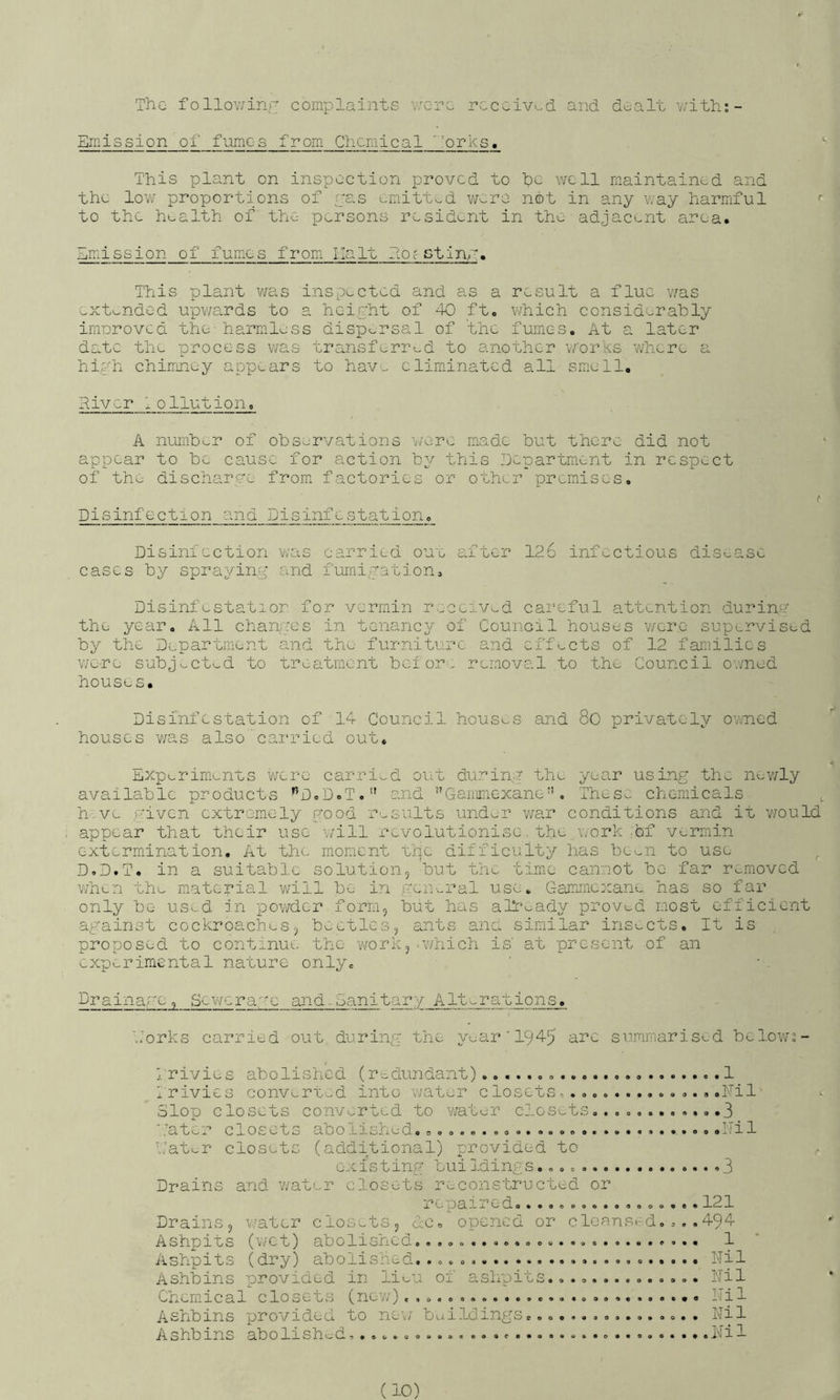 TliG follov/inr complaints were rccv:iv>^d and dealt v/ith;- Emission of fumes from Chemical ’orks. This plant on inspection proved to he well maintained and the low proportions of ras t.r;iitt«„d were not in any way harmful *■ to the health of the persons resident in the adjacent area. Emission of fumes from Halt ho?stinE. This plant was inspected and as a result a flue v/as ^xt^nded upv/ards to a heihht of 40 ft. which considerably irnDroved the-harmless disp'^.rsal of the fumes. At a later da.tc the process v/as transf-^rred to another v/'orks where a hi,ah chiirmey appears to hav-. eliminated all smell, Hiver lollution. A number of observations v/ere made but there did not appear to be cause for action b2^ this Department in respect of the discharge from factories or other premises. t Disinfection and Disinfestation. Disiniection was carried ouu after 12.6 infectious disease eases by spra.2/in2^' and fumigation, Disinfestatior for vermin received caixful attention during the year. All changes in tenancy of Council houses were supervised by Department and the furniture and effects of 12 families were subjv.-ctud to treatment bcior. removal to the Council owned houses. Disinfestation of 14 Council hous'-s and 8o privately ovmed houses v/as also carried out. Expi^rimcnus v/ere carried out du:r’in,n the year using the nev/ly available products ’^D.D.T. and ’'Ganimexane”. These chemicals , h.ve given extremely good results under v/ar conditions and it v/ould appear that their use will revolutionise.the geork-bf vermin extermination. At the moment uhe difficulty has been to use D.D.T. in a suitable solution, but the time canwot be far removed v/hen the material will be in r-'cneral use. Gammicxane has so far only be us>-d :n powder form, but has already proved most efficient against cockroaches, beetles, ants ana similar insects. It is proposed to continue the work,.which is' at present of an experimental nature only. Drainage, Sewcrage and-Sanitary Alterations. \:orks carried out. during the year ' I945 arc summarised bclov/s- j. rivies abolished (redundant) .1 Trivies converted into water closets,. .....hil Slop closets convv.rted to v/ater closets.... ,.3 '.’’ater closets abolished............... ...llil Tater closets (additional) provided to ^ existing buildings. 3 Drains and v/ater closets reconstructed or j.'epaired................. 121 Drains, water clos;-ts, dc. opened or cleansed. ... 494 Ashpits (v/ct) abolished............. 1 Ashpits (dry) abolished. ... ... ITil Ash'bins provided in lieu of ashpits.... ilil Chemical closets (nev/) I-Til Aehbins pro vide a eo new ucAiloings........a....... liil Ashbins abolished. Nil