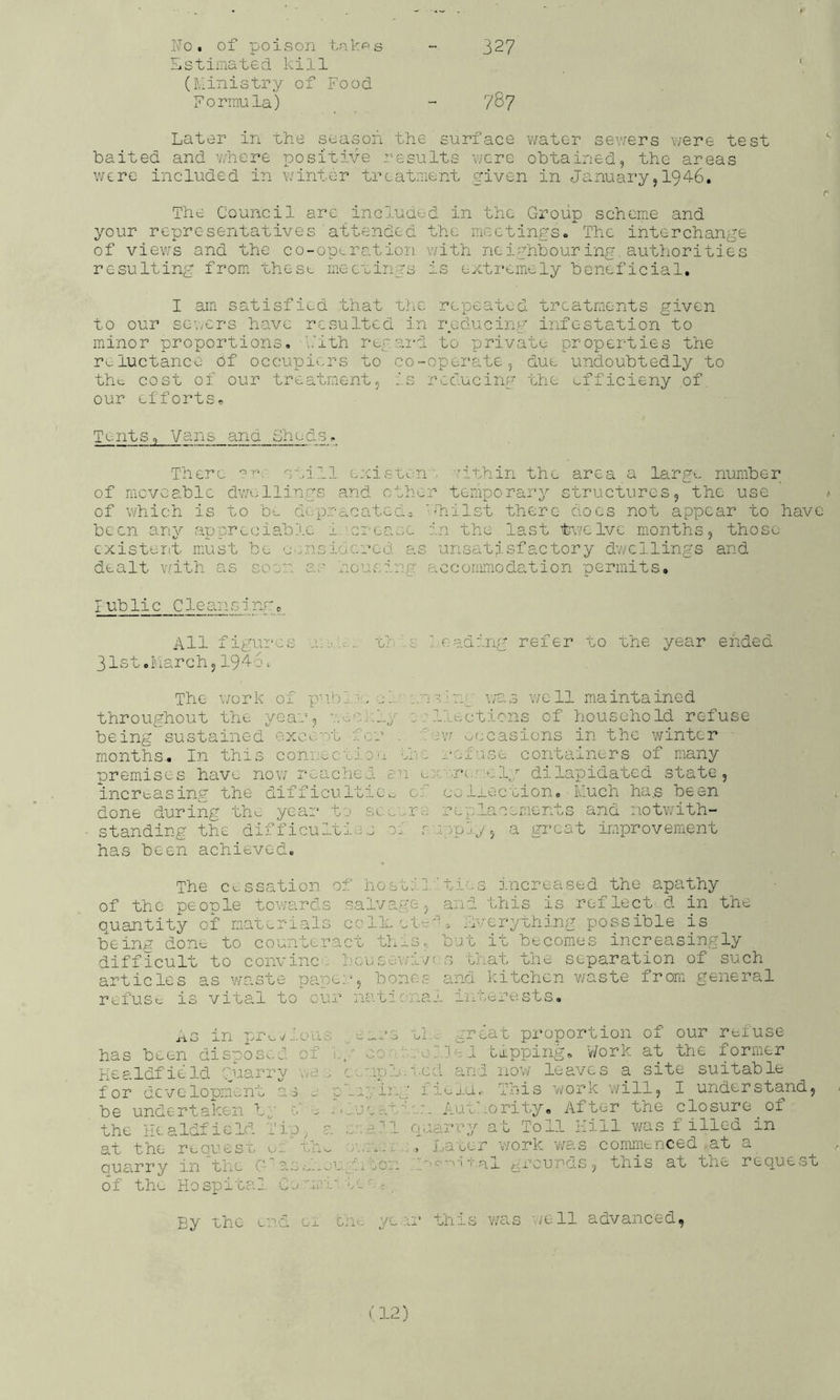 327 Fo. of poison t.nkps fiStimated kill (Ministry of Food Formula) - 7^7 Later in the season the surface v/ater sevfers v^ere test baited and v/here positive results ncre obtained, the areas were included in v/inter treatment given in January,I946. r The Council are included in the Group scheme and your representatives■attended the inectingSo The interchange of views and the co-opLration v/ith neighbouring authorities resulting from* these iiiecuings is extremiely beneficial. I ain satisfied that the repeated treatments given to our seners have resulted in reducing infestation to minor proportions, \’ith regal'd to private properties the r^.luctance of occupiers to co-operate, due undoubtedly to tht^ cost of our treatmient, is reducing the ufficieny of. our efforts. Tents, Vans and Sheds, There still ejcist^vn. Tithin the area a largu number of moveable dwellings and other temporary structures, the use a of which is to be depracateaj ''hilst there docs not appear to have been any appreciable i ^ci-ease in the last ti/elve months, those cxisteiit must be eensidcred as unsatisfactory dwellings and dealt Y/ith as soon ac houvsing accommodation permits. I ublic C1e an sinr, All figui'cs a;:'!-:., tt'.c leading refer to the year ended 31st ol'.iarch, 194S; The \/ork of p-fh. •, c!'■ i..]s ■ ng- was well maintained throughout the year, -;..:;Ci:ly sillections of household refuse being sustained excent for . i'rw occasions in the winter months. In this connectiD'i Jnc ..•ei’ise containers of many premises have now reached, en ■r*!..rely dilapidated state, increasing the difficulties,, of celiection. Much ha.s been done during th^ year te .sc's.rre replacements and notwith- standing the difficulties 0.' r peply, a great improvement has been achieved. The c^:ssation of hostil'’ties increased the apathy of the people towards .salva.ge, and this is reflect d in the quantity of mat^-rials colleetv'. everything possible is being done to counteract this, but it becomes increasingly difficult to convinc . bou&ev/ivrs that the separation of such articles as waste pape:/, bones and kitchen v/aste from general refusr is vital to our nat-ic-naJ. interests. j-i G j- n x”* . O 11 ■1-' has been dispos>:.d of Kealdfield guarry wa . for development a 3 e ; be undertaken b,' e' j. - the lU. a Idi i e Id T i p ^ a at the requesi/ r.. thv^ quarry in tlx G'as,-d-.j of the Hospital Ey the ened oi ee.s’s ul.. great proportion of our refuse i,/ CO. 1-.. oil el tapping. Work at the former c•-/'wke.red and no’w leaves a site suitable olr./ii’-g iiej.a.- This work will, I understand, l't,ueat'^',.n Authority, After the closure of e.cehl quarry at Toll Kill was filled in Later work v/as commenced at a u^'.h.ton T.al ^rounds, this at the request th-c* ye :n’ this was well advanced,