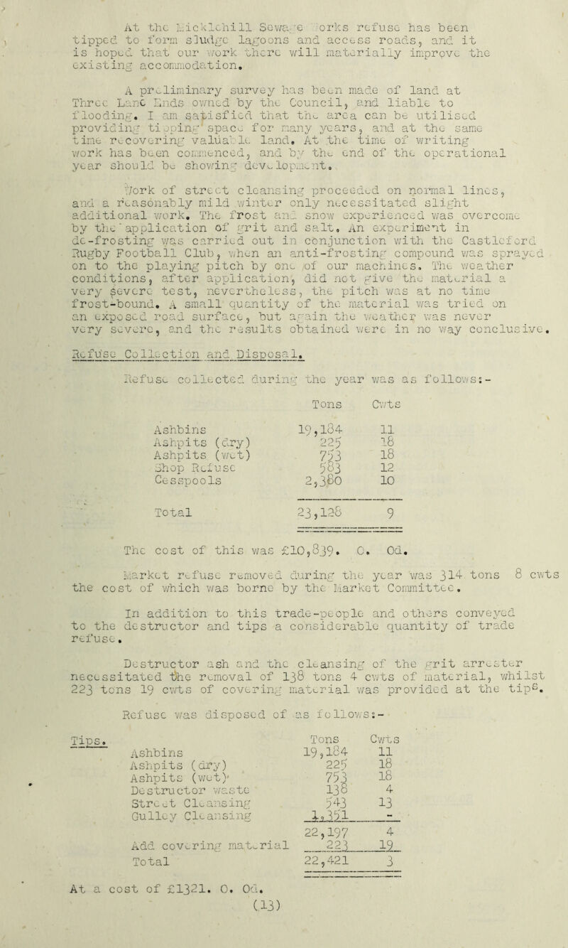 At the hicklchill Sev/ate '‘orks refuse has been tippeb. to form s]udgc lagoons and access roads, and it is hopec. that our v/ork there will materially imprpve the existing a c c ommo da tion, A preliminary survey has been made of land at Three Lane Lnds ov/ned by the Council, and liable to flooding. I am satisfied that th^ area can be utilised providing tioping'spac^ for many years, and at the sarnie time recovering valuable land. At the time of writing v/ork has been conmienced, and by tho end of the operational year should bu showing dev^-lopmcnt. t/ork of street cleansing proceeded on normal lines, and a reasonably mild winter only necessitated slight additional v/ork. The frost and snow experienced v/as overcome by the'application of grit and salt. An experiment in de-frosting was carried out in conjunction with the Castlcford dugby Football Club, when an anti-frosting compound was sprayed on to the playing pitch by one of our machines. The v/ee.th6r conditions, eater application, did not give the material a very severe test, nevertheless, the pitch was at no time frost-bound. A small quantity of the material v/as tried on an exposed road surface, but again the wea’thcr was never very severe, and the rcvsults obtained were in no way conclusive, defu'se Collection and Disposal. defuse collected during the year was as followss- Tons Cv/ts Ashbins 19,184 11 Ashpits (dry) 225 18 Ashpits (wet) 18 Shop Relusc 983 12 Cesspools 2,3fcO 10 Total 23,128 9 Thc cost of this was £10,839• 0. Od, Market refuse removed during the year was 31^ tons 8 cv/ts the cost of Y/hich v/as borne by the Market Committee. In addition to this trade-people and others conveyed to the destructor and tips a considerable quantity of trad.e refuse, Destructor ash and the cleansing of the grit arrester necessitated 1>hQ removal of 138 tons 4 cwts of material, whilst 223 tons 19 cv/ts of covering material was provided at the tipS. Refuse was disposed of as follov/ss- Tons Cv/ts Ashbins 19,184 11 Ashpits (dry) 223 18 Ashpits (v/et)' 753 18 Destructor waste 138 4 Street ClL-ansing 543 . 13 Gu 1le y Cle an s1ng _i^ii . - 22,197 4 Add covering material 2^3 . 12 Total 22,421 3 At a cost of £1321. 0. Od.