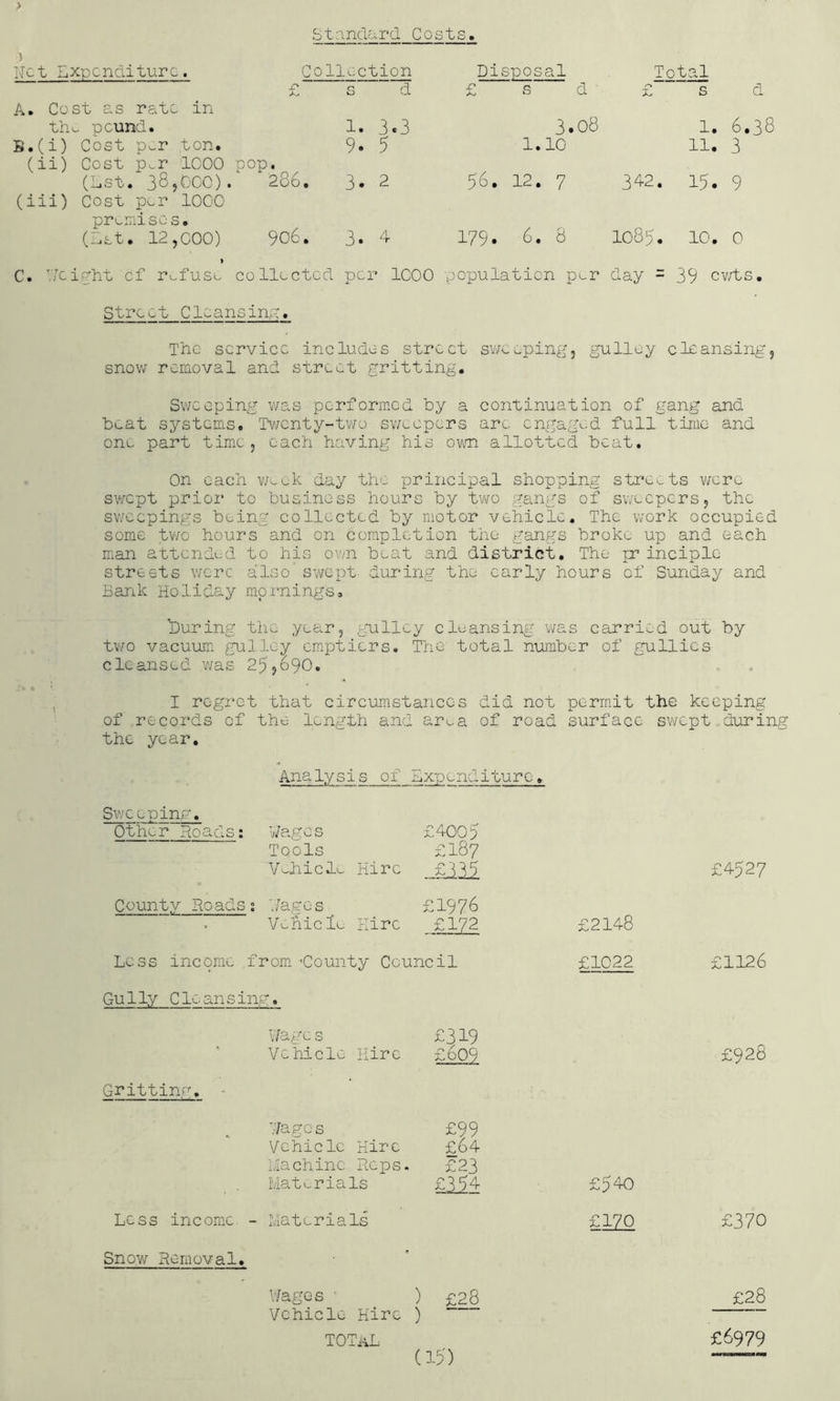) Stande ird Cost s. r ollection Disposal Total r' s d £ s d - £ s d 1. 3.3 3. ,08 1. 6.38 9. 5 1. 10 11. 3 • 286, ^ 3. 2 56. 12. 7 342. 15. 9 906. . 3. 4 179. 6. 8 1085. 10. 0 Ret Expenditure, A. Cost as rate in th.- pound.. B. (i) Cost p^r ton. (ii) Cost p.r 1000 pop (Lst. 385COO). (iii) Cost p^r 1000 pri^mise s. (Let. 12,000) > C. ReiRht of rv.fus^ collected per 1000 population p^r day = 39 cv/ts. Street Cleansing. The service includes street sv/ceping, gulloy cleansing, snov/ removal and street gritting. Sweeping v/as performed by a continuation of gang and beat systems. Tv/enty-tv/o sweepers arc cngagn:d full time and one part time, each having his own allotted beat. On each vmek day the principal shopping streets swept prior to business hours by tv^^o gang;s of sweepers, the sv/eepings being collected by motor vehicle. The v/ork occupied some tV'/o hours and on completion the gangs brokt:, up and each man attended to his ov/n beat and district. The pr inciple streets were also’ sv/cpt- during the early hours of Sunday and Bartk Holiday mornings, ^During the year, gulley cleansing was carried out by two vacuum gulley emptiers. The total number of gullies cleansed was 25,o90. I regret that circumstances did not permit the keeping of records of the length and ar^^a of road surface swept during the year. Analysis of expenditure. Sweeping. Other Hoads: Wages Tools Vv-hiclL. Hire £4005 £187 £4527 County Hoads ; Wages V^hiclu Eire £1976 £172 £2148 Less income from. ’County Council £1022 £1126 Gully Cleansing. Wage s Vehicle Hire £319 £609 £928 Grittinfu - Wage s Vehicle Hire Liachine Heps. Materials £99 £64 £23 £394 £540 Less income. - Materials £170 £370 Snow Removal. Wages '■ Vehicle Hire TOTnL col (All cgl £28 £6979 (i5)