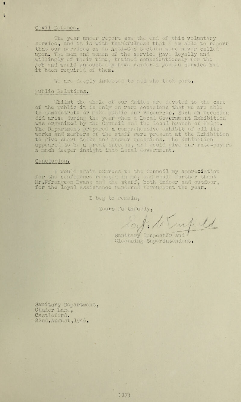I Civil JXii-nc^.. Tiio y^ar unacr report saiv tliw end of this voluntai’y S'-rvicc , and it is v/ith thanlxu]aiuss tliat I am alio to r^;;ort that our S'-rviccs as an Aiiti-Gc.s .j^-ctioii na.rc rjuvor call'^ upon. Th^ mon and v/oLik^n of the sorvicc ^pavo loyally cant \jillin,;.;ly of tiu-ii' tiioo , ti-aiiiv^d conscientious Ip ior the jot canl would und.ouot'...('‘ly hav.^ I'en f'cia, a ycoi.icn Service ha.:, it been roquir^f'’. of them, V/c are he ..ply indeht..i to all v;ho took part, r \fo lie lie 10-1 i 0 n s. './i-iilst til e ;nOj_v. of our duties are ,.v.tod to tlm care of the public it is ..■nl^o on rare occasions that wo are abl:. to ac;nionstrata or inale.. public our resources. Such an occasion ■:lieL arise LuriTip the yc^r alien a Local GovL’rnment Exhibition was or;?aiiisGd by 'tin Council .inl the local branch oi halyo. The D-.porrtLieiit prepai'cci a erm-orehensive exhibit of all its works and iimmb^rs ox the staff v/eim pia^seiit at the Exhibition to Live short talks and ans-.x.i‘ qu.-sti-ns. The Exhibition appeared, to be a ;a*e.'.t suce. ss, anl ';;euld ;ive our rate-paper a raich dev:p^.r insiyht into L.:/cal ■ loverninv.nt, Conclusion. I v/ould a;‘.'aij:i express t.) the Council my appreciation for the confidence re-p0 30:l in me, oeod: vaoud.d further thank hr .Ffr£.rr';Con Evans an - tli.. staff, botli indoor and outdoor ^ for the loyal assistance imir:...rv.l throupliout the year, 1 bog to remain5 Yours Iaithfully, / / / 5 / ' :r/” Sanitary inspector and Cleansinp' Superintendent * Sanitary Department, Cinder Lan., Castleford. 22nd. August, ],946.