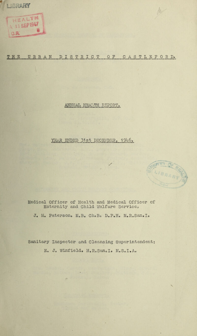 THE URBAN D ISTRICT OP C A ST L E P 0 R Do ANNUAL HEALTH REPORT® YEAR ENDED 31st DECEMBER, 1946, Medical Officer of Health and Medical Officer of Maternity and Child Welfare Service0 J. M. Paterson, M.B, CheBo D.P.H, M.R.San.Io Sanitary Inspector and Cleansing Superintendent; E, J, Winfield, M,R,Sand« M.S,I.A, \