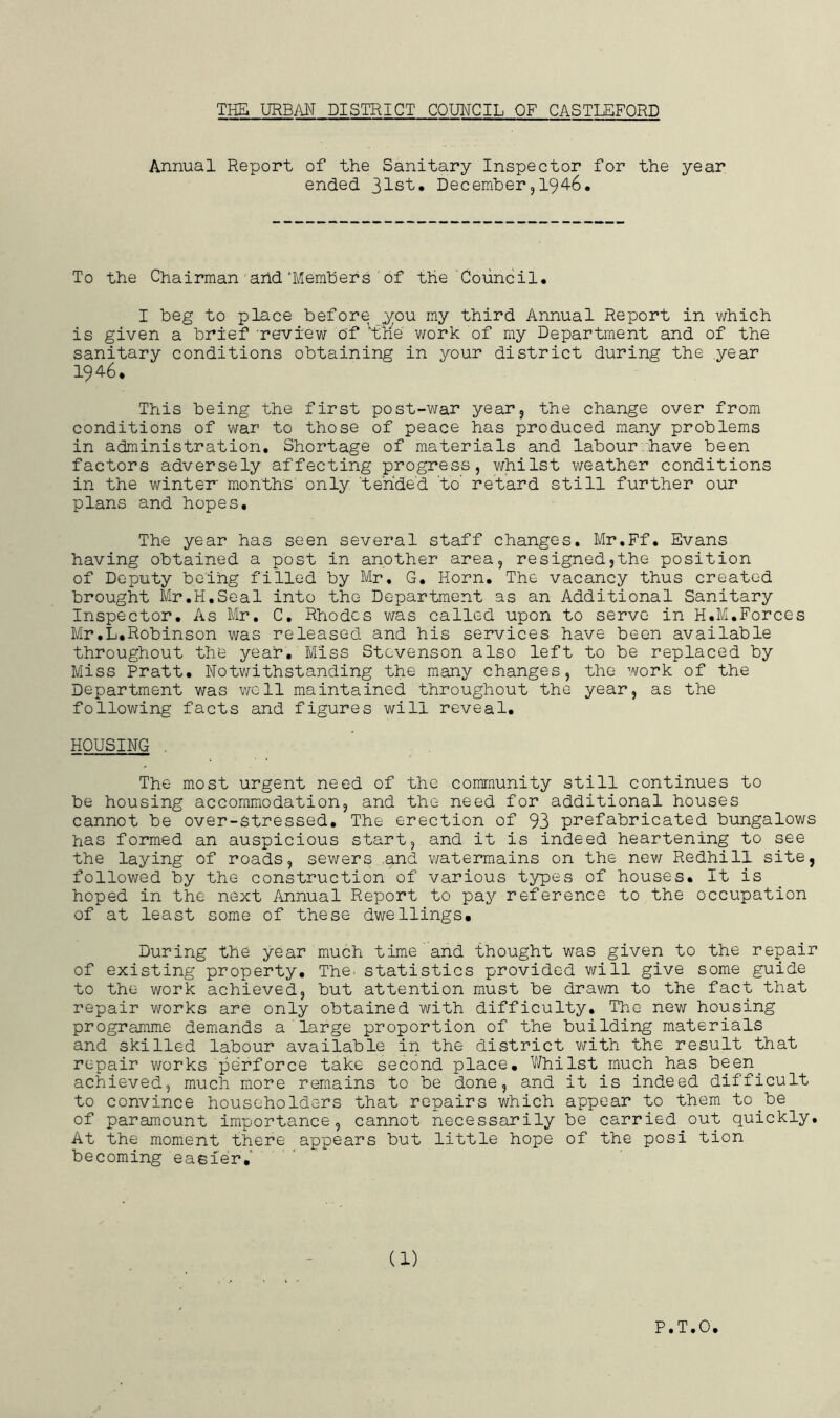 Annual Report of the Sanitary Inspector for the year ended 31st. December,194-6. To the Chairman and'Members of the Council. I beg to place before you my third Annual Report in which is given a brief 'review of vthie work of my Department and of the sanitary conditions obtaining in your district during the year 1946. This being the first post-war year, the change over from conditions of war to those of peace has produced many problems in administration. Shortage of materials and labour.have been factors adversely affecting progress, whilst weather conditions in the winter' months' only 'tended ‘to retard still further our plans and hopes. The year has seen several staff changes. Mr.Ff. Evans having obtained a post in another area, resigned,the position of Deputy being filled by Mr. G. Horn. The vacancy thus created brought Mr.H.Seal into the Department as an Additional Sanitary Inspector. As Mr. C. Rhodes was called upon to serve in H.M.Forces Mr.L.Robinson was released and his services have been available throughout the year. Miss Stevenson also left to be replaced by Miss Pratt. Notwithstanding the many changes, the work of the Department was well maintained throughout the year, as the following facts and figures will reveal. HOUSING . The most urgent need of the community still continues to be housing accommodation, and the need for additional houses cannot be over-stressed. The erection of 93 prefabricated bungalows has formed an auspicious start, and it is indeed heartening to see the laying of roads, sewers and watermains on the new Redhill site, followed by the construction of various types of houses. It is hoped in the next Annual Report to pay reference to the occupation of at least some of these dwellings. During the year much time and thought was given to the repair of existing property. The. statistics provided will give some guide to the work achieved, but attention must be drawn to the fact that repair works are only obtained with difficulty. The new housing programme demands a large proportion of the building materials and skilled labour available in the district with the result that repair works perforce take second place. Whilst much has been, achieved, much more remains to be done, and it is indeed difficult to convince householders that repairs which appear to them to.be of paramount importance, cannot necessarily be carried out quickly. At the moment there appears but little hope of the post tion becoming easier.' (1) P.T.O