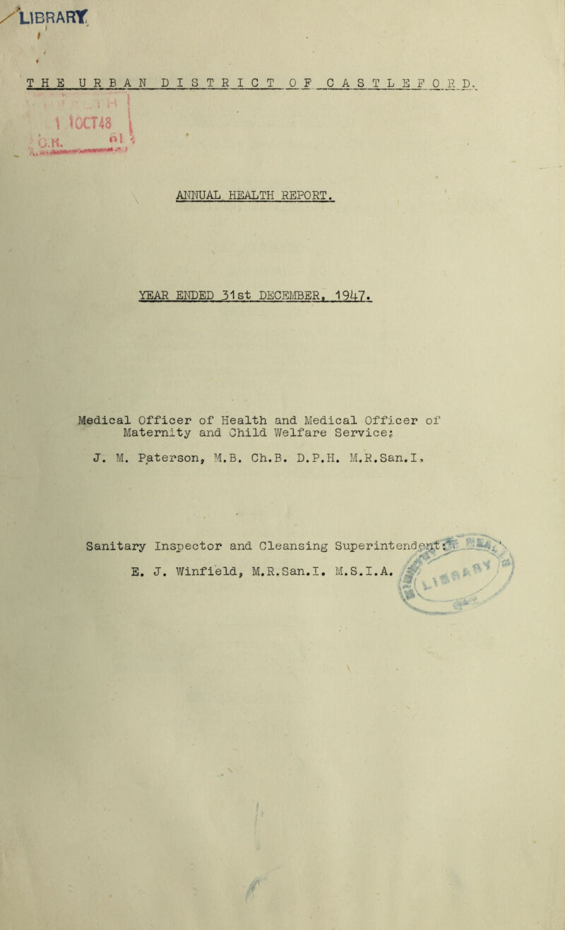 /'library: j I THE URBAN \ iOCT48 i G.H, ^ DISTRICT OF C A S T L E F Q R D AI^NUAL HEALTH REPORT. YEAR ENDED 31 st DECEmER, 19U7. Medical Officer of Health and Medical Officer of Maternity and Child Welfare Service; J. M. Pjaterson, M.B. Ch.B. D.P.H. M.R.San. I , Sanitary Inspector and Cleansing Superintendent;^ E, J, Winfieldj M.R.San.I, M.S.I.A.