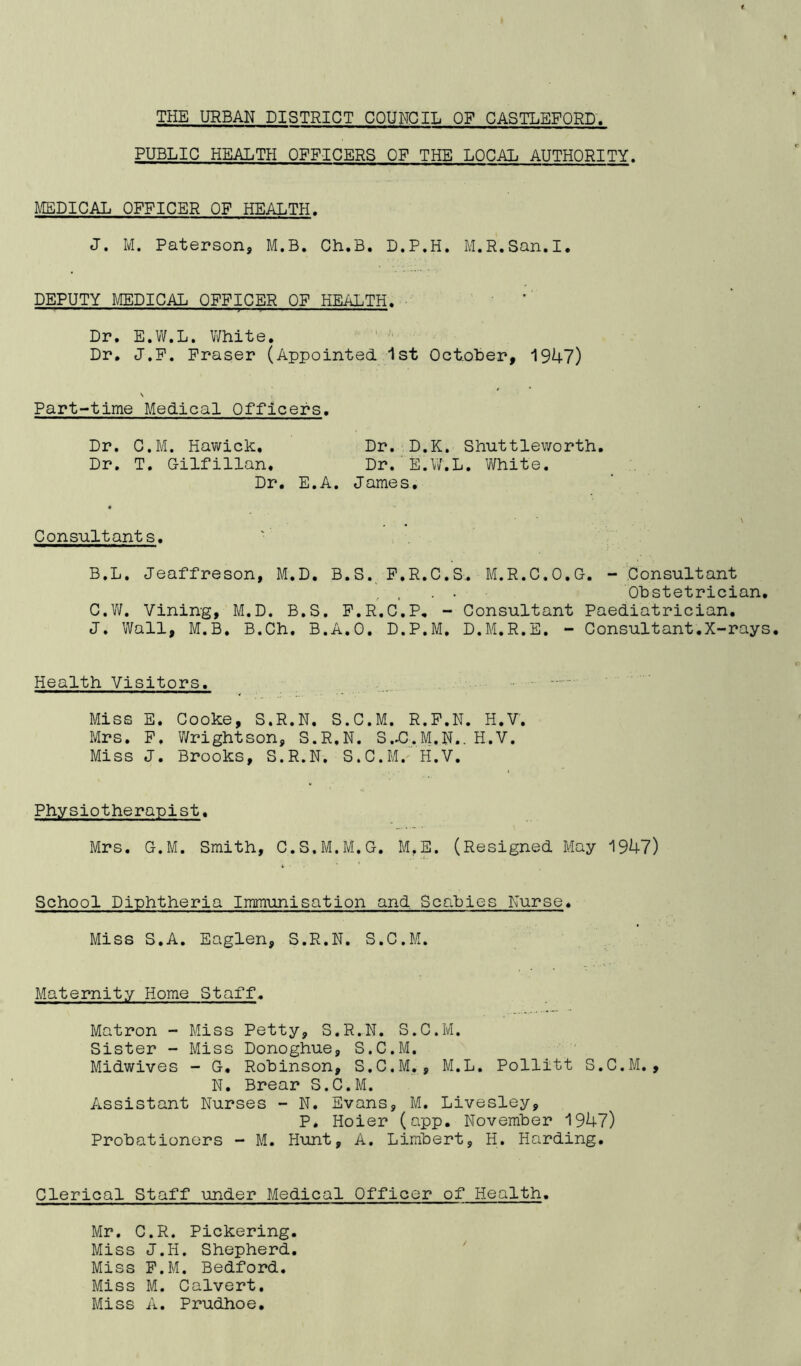 THE URBAN DISTRICT COUNCIL OF CASTLEFORD PUBLIC HEALTH OFFICERS OF THE LOCAL AUTHORITY. MEDICAL OFFICER OF HEALTH. J. M. Paterson, M.B. Ch.B. D.P.H. M.R.San.I. DEPUTY MEDICAL OFFICER OF HEALTH. ' Dr. E.W.L. V/hite, Dr, J.P. Fraser (Appointed Ist October, 1947) \ Part-time Medical Officers. Dr. C.M. Hawick, Dr. D.K. Shuttleworth. Dr. T, Gilfillan, Dr. E.W.L. White. Dr. E.A. James. \ Consultants. B. L. Jeaffreson, M.D. B.S._ P.R.C.S,. M.R.0.0,0. - Consultant , . . Obstetrician, C. W. Vining, M.D. B.S. P.R.C.P, - Consultant Paediatrician. J. Wall, M.B. B.Ch, B.A.O. D.P.M. D.M.R.E. - Consultant.X-rays. Health Visitors. Miss E. Cooke, S.R.N. S.C.M. R.P.N. H.V, Mrs. P. Wrightson, S.R.N. S.Xll.M.N., H.V. Miss J. Brooks, S.R.N, S.C.M. H.V. Physiotherapist. Mrs. O.M. Smith, C.S.M.M.G. M.E. (Resigned May 1947) School Diphtheria Immunisation and Scabies Nurse. Miss S.A. Eaglen, S.R.N. S.C.M. Maternity Home Staff. Matron - Miss Petty, S.R.N. S.C.M. Sister - Miss Donoghue, S.C.M. Midwives - G, Robinson, S.C.M,, M.L, Pollitt S.C.M., N. Brear S.C.M. Assistant Nurses - N. Evans, M. Livesley, P. Hoier (app. November 1947) Probationers - M. Hunt, A. Limbert, H. Harding. Clerical Staff under Medical Officer of Health. Mr. C.R. Pickering. Miss J.H. Shepherd, Miss P.M. Bedford. Miss M. Calvert, Miss A. Pmidhoe.