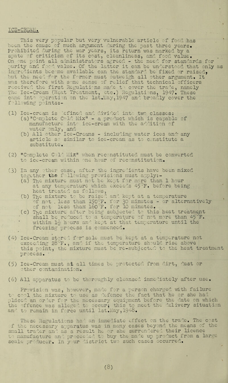 ICS-CRI]An. - i This very popular hut very vulnorahlc article of foocl has been the cause of much argument huring the past throe years# Prohibited during the v/ar years, its return v/as marked by a spate of criticism of its cost, cleanliness, and food value# On ''nc point all administrators agreed - the need for standards for purity and food value. Of the latter it can be understood that only as ingredients became available can the standard be’fixed or raised, but the neod'f^r the farmer must outv/eigh all other argument. It v/as thoref-r^rc with S'/mc sense of relief that technical officers received the first Hcgulati:ns made t ' cover the trade, namely The Ice-Cream (Heat Treatment, etc.) Regulations, 19^^7« These came into operation on the Ist.lvlay, I947 and broadly cover the f allowing points.- (1) Ice-cream is ‘'efined and divided into tw'? classes? (a) '’Complete C^'Td Mix” - a product which is capable of manufacture int^- ice-cream v/ith the addition of water only, and. (b) All other Ice-Creams - including water ices and any article s'.' similar to ice-cream as to constitute a substitute. (2) Complete C/l-''. Mix” when reconstituted must be converted to ice-cream within ''ne hour of reco'nstitution# (3) I^ any ::ther case, after the ingre''Ments have been mixed together the f v-llowing provisions must apply?- (a) ThG mixture must not be kept for more than 1 hour at any temperature v/hich exceeds 45^F. before being heat treated as follows, (b) The mixture to be raised and kept at a temperature '^f not less than 15G^F. for 30 minutes - or alternatively of not less than' IbO'^F. for 10 minutes, (c) ThC mixture' aft^r being subjectO'’’. t' this heat treatment shall be^reduced to a temperature of not more than 45 F. within l-p h''urs an'’, kept at that temperature until the freezing process is commenced, (4) Ice-Cream stored f^-^r* sale must be kept at a temperature not exceeding CS’-^F., and if the temxocrature. sh-^uld rise above this xooint, the mixture must be're-subjcctud to the heat treatment process, (5) Ice-Crcarn must at all times be protected from dirt, dust or other contamination. (6) All apparatus to be thoroughly cleansed imm.e-^.iately after use. Provision was, hov/ever, made for a 'person charged with failure t C':^'! the mixture to use as defence the fact that he or she had placed an or ler for the necessary equi'praent before the date on which the offence v/as alleged to occurs this to meet the delivery situation an-'’, to remain in force until Ist.May, 1948, These Regulations ha'', an immediate effect on the trade. The c'-'St f the necessary a'pparatus v/as in many cases beyond the mea'ns of the small trader and as a result he or she surrendered their licence to manufacture an'', 'proceeded to buy the ma'^'ic up pjroduct from a large scale producer. In y.ur district tv/o such cases occurred.