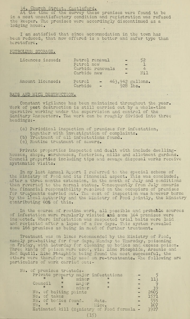 Church Street, C^istleford* At the time of the survey these premises were found to be in a most unsatisfactory condition and registration v/as refused the keeper. The premises v/ere accordingly discontinued as a lodging house, I am satisfied that since accommodation in the town has been reduced, that now offered is a better and safer type than heretofore, FTTROLSUM STOMGE. Licences issued; Petrol renewal ~ 52 Petrol nev/ - 1 Carbide rcnev/als - 4 Carbide new - Nil Amount licensed; Petrol - 463,9^2 gallons. Carbide - 928 lbs. HITS AND MICE DESTRUCTION. Constant vigilance has been miaintained throughout the year, V/ork of p'GSt destruction is still carried out by a whole-time operative working under the supervision and control of the Sanitary Inspectors. The v/ork can be roughly divided into three headings;- (a) Periodical inspection of premises for infestation, together with investigation of complaints, (b) Treatment of all infestations found. (c) ^ Routine treatment of sev/ers. Private properties inspected and dealt v/ith include dwelling- houses, shops, warehouses, factories, mills and allotment gardens. Council properties including tips and sewage disposal works receive systematic visits. In my last Annual Reoort I referred to the special scheme of the ministry of Food and its financial aspect. This was concluded, after a three months extension, in the month of July and conditions then reverted to the normal status. Consequently from July onv/ards the financial responsibility resolved on the occupiers of premises for treatments carried out. The cost of inspection was hovi^ever borne by the Local Authority and the Ministry of Food jointly, the Ministry contributing 6o% of this. In the course of routine v/ork, all possible and probable sources of infestation were regularly visited and some 3^4 premises were insoected. V/here infestation v/as suspected trial baits v/ere laid and revisited after a lapse of a few days. This system revealed some l66 premises as being in need of further treatment. Treatment v/as on lines recommended by the Ministry of Food, namely pre-baiting for four days, Monday to Thursday, poisoning on Friday, with Saturday for cleaning up bodies and excess poison. Three kinds of poison were used, viz; Zinc Phosphide, Arsenic and Red Squill. Zinc -Phosphide being found the most successful, the others v/ere therufore only used on re-treatments. Tpe following are particulars of v/ork carried out;- No. of premises treated:- Private property major infestations  ” minor  Council  major    minor ” i\To. of baiting points No. of takes No. of bodies found. Rats, No.  '• » Mice. Estimated kill (Ministry of Food formula - (15) 5 113 9 .39 2605 1571 555 107 3927