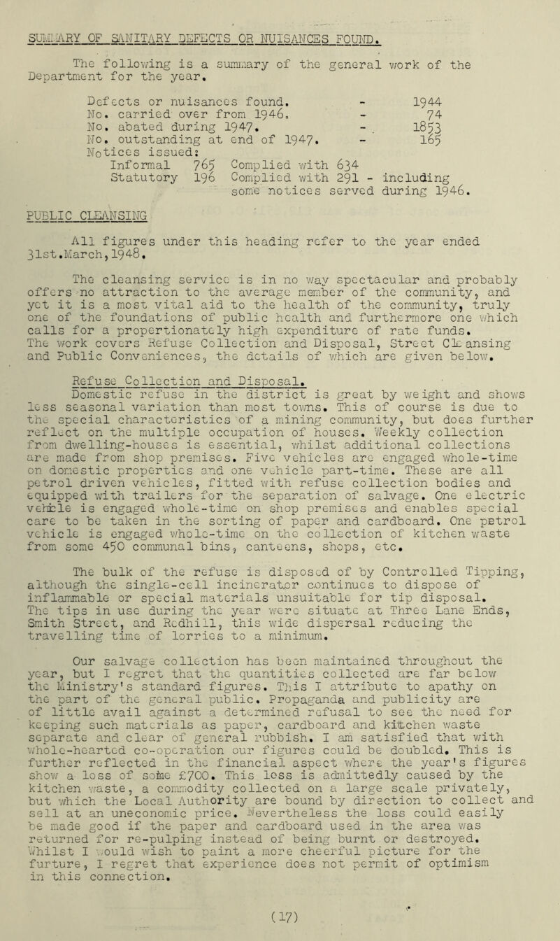SUMIIilHY OF S/\NITARY DEFECTS OR NUISANCES FOUITO. The follovdng is a summary of the general v/ork of the Department for the year. Defects or nuisances found. ~ 1944 No. carried over from 1946, - 74 No. abated during 194?. - . 1853 No, outstanding at end of 1947. - 165 Notices issued? Informal 765 Complied with 634 Statutory 196 Complied with 29I - including some notices served during 1946. PUBLIC CmiNSING All figures under this heading refer to the year ended 31st.March,1948, The cleansing service is in no way spectacular and probably offers no attraction to the average member of the community, and yet it is a most vital aid to the health of the community, truly one of the foundations of public health and furthermore one which calls for a proportionately high expenditure of rate funds. The work covers Refuse Collection and Disposal, Street Cleansing and Public Conveniences, the details of which are given below. Refuse Collection and Disposal, Domestic refuse in the district is great by v/e ight and shows less seasonal variation than most tovms. This of course is due to the special characteristics of a mining community, but does further reflect on the multiple occupation of houses. Weekly collection from dwelling-houses is essential, v/hilst additional collections are made from shop premises. Five vehicles are engaged whole-time on dorcestic properties and one vehicle part-time. These are all petrol driven vehicles, fitted with refuse collection bodies and equipped with trailers for the separation of salvage. One electric vehiele is engaged v>/hole-time on shop premises and enables special care to bo taken in the sorting of paper and cardboard. One petrol vehicle is engaged V'/hole-time on the collection of kitchen waste from some 450 communal bins, canteens, shops, etc. The bulk of the refuse is disposed of by Controlled Tipping, although the single-cell incinerator continues to dispose of inflammable or special materials unsuitable for tip disposal. The tips in use during the year were situate at Three Lane Ends, Smith Street, and Rcdhill, this wide dispersal reducing the travelling time of lorries to a minimum. Our salvage collection has been maintained throughout the year, but I regret that the quantities collected are far below the Ministry’s standard figures. This I attribute to apathy on the part of the general public. Propaganda and publicity are of little avail against a determined refusal to see the need for keeping such materials as paper, cardboard and kiitchen waste separate and clear of general rubbish, I am satisfied that with whole-hearted co-operation our figures could be doubled. This is further reflected in the financial aspect where the year’s figures shov/ a- loss of soine £700, This loss is admittedly caused by the kitchen waste, a commodity collected on a large scale privately, but which the Local Authority are bound by direction to collect and sell at an uneconomic price. Nevertheless the loss could easily be made good if the paper and cardboard used in the area was returned for re-pulping instead of being burnt or destroyed. Whilst I would wish to paint a more cheerful picture for the furture, I regret that experience does not permit of optimism in this connection.