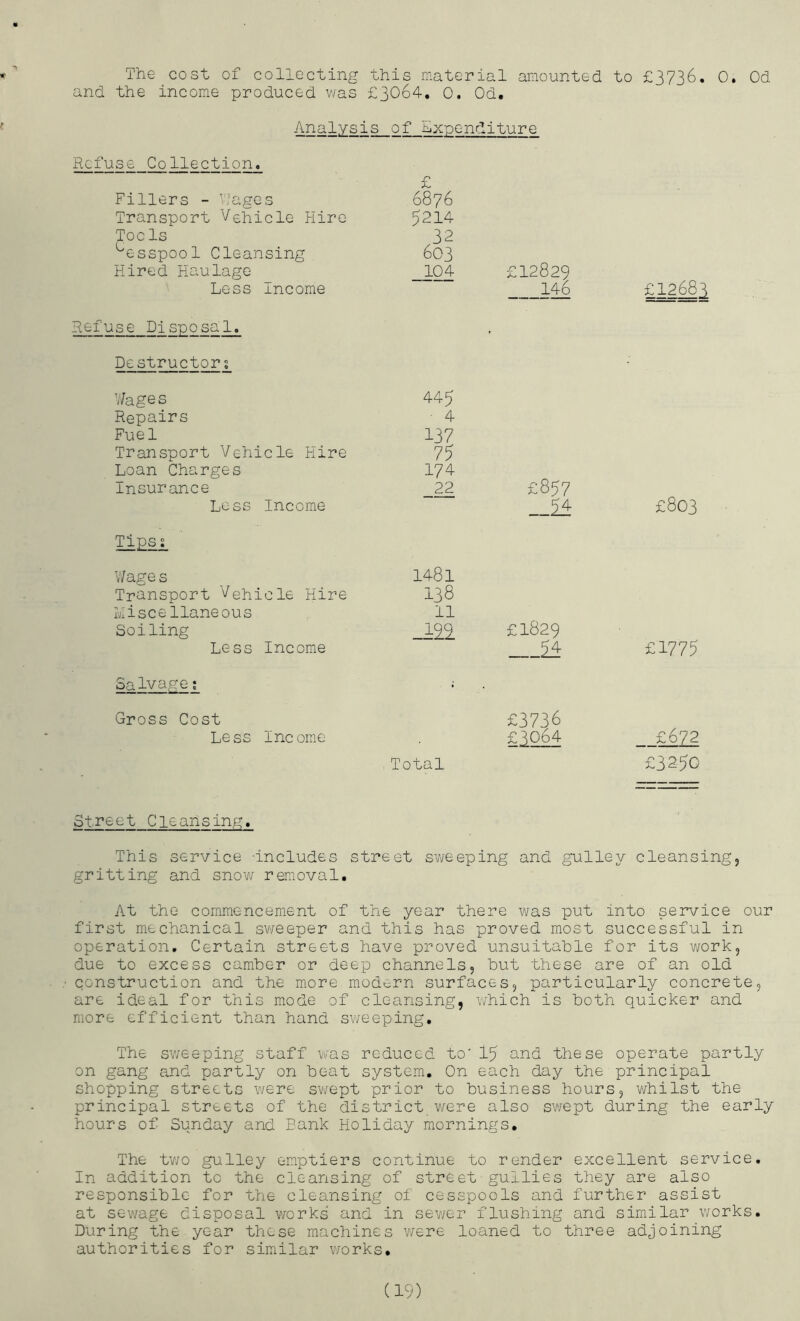 The cost of collecting this material amounted to £3736. 0, Od and the income produced v/as £3064, 0. Od. Analysis of Expenditure Refuse Collection. £ Fillers - V;ages 6876 Transport Vehicle Hire 5214 Tools 32 'esspool Cleansing 603 Hired Haulage 104 £12829 Less Income 1^ £12683 Refuse Disposal. ' Destructors V/ages 445 Repairs ■ 4 Fue 1 137 Transport Vehicle Hire 75 Loan Charges 174 Insurance 22 £857 Loss Income £803 Tipss V'/age s 1481 Transport Vehicle Hire 138 Miscellaneous 11 Soiling £1829 Less Income £1775 Salvage: Gross Cost £3736 Less Income £3064 £672 - Total £3250 Street Cleansing, This service -includes street sweeping and gulley cleansing, gritting and snow removal. At the commencement of the year there was put into service our first mechanical sv/eeper and this has proved most successful in operation. Certain streets have proved unsuitable for its v/ork, due to excess camber or deep channels, but these are of an old construction and the more, modtirn surfaces, particularly concrete, are ideal for this mode of cleansing, which is both quicker and more efficient than hand sv/eeping. The sweeping staff was reduced to' 15 and these operate partly on gang and partly on beat system. On each day the principal shopping streets were sv/ept prior to business hours, whilst the principal streets of the district were also swept during the early hours of Sunday and Bank Holiday mornings. The two gulley emptiers continue to render excellent service. In addition to the cleansing of street gullies they are also responsible for the cleansing of cesspools and further assist at sewage disposal works and in sewer flushing and similar works. During the year these machines were loaned to three adjoining authorities for similar works.