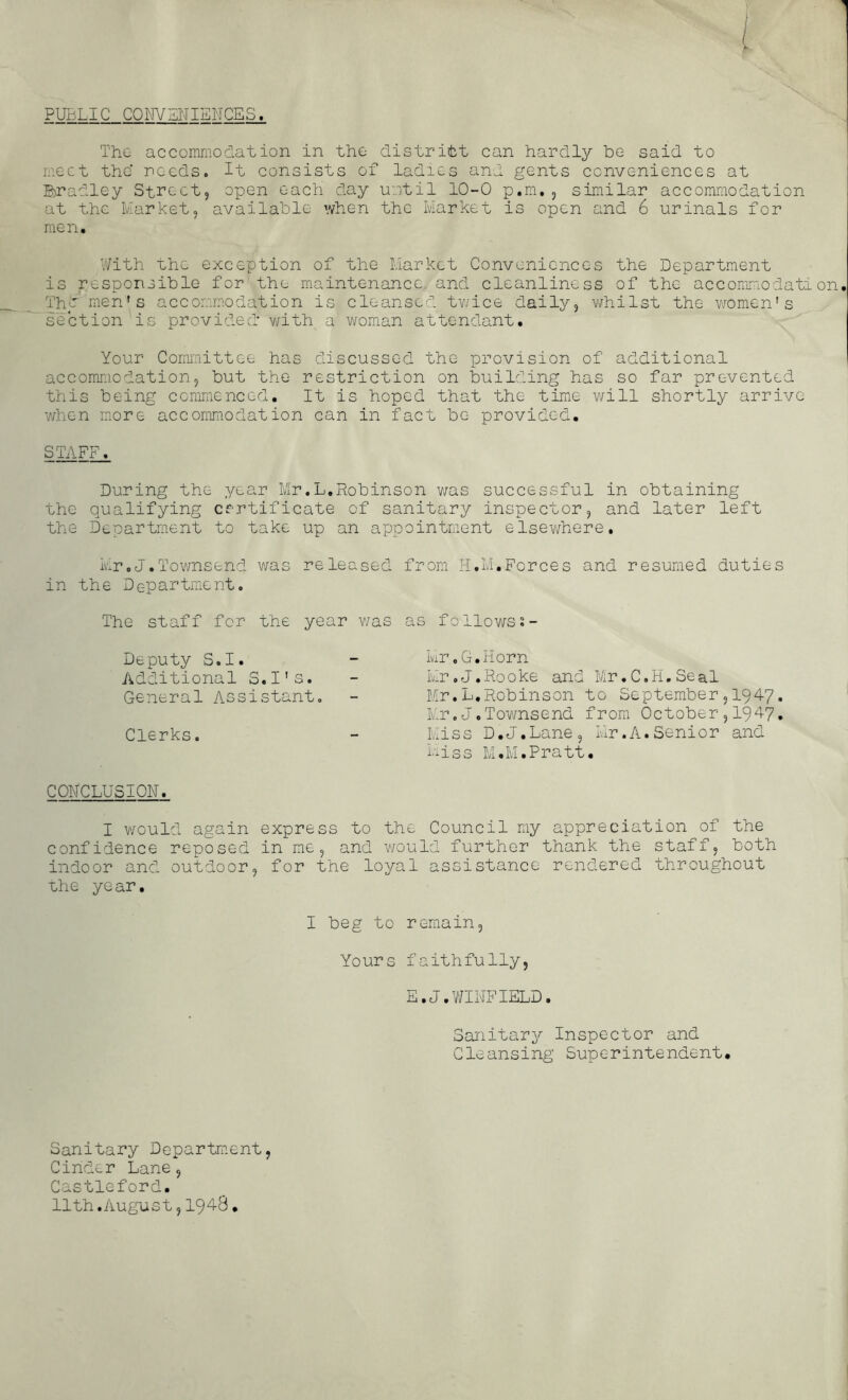 PUBLIC GQNVSNIEMCES. The accomnioelation in the distritt can hardly be said to meet the needs. It consists of ladies and gents conveniences at B)radley Street, open each day until 10-0 p.m. , similar accommodation at the Market, available when the Market is open and 6 urinals for men. With the exception of the Market Conveniences the Department is responsible for the maintenance, and cleanliness of the accommodation Thb'men's accommodation is cleansed tv/ice daily, v/hilst the women's section is provided v/ith a woman attendant. Your Committee has discussed the provision of additional accommodation, but the restriction on building has so far prevented this being commenced. It is hoped that the time will shortly arrive when more accommodation can in fact be provided, STAF^ During the year Mr.L,Robinson v/as successful in obtaining the qualifying certificate of sanitary inspector, and later left the Department to take up an appointment elsev/here, Mr.J,Townsend was released from H.M,Forces and resumed duties in the Department. The staff for the year v/as as follows;- Deputy S.I. Additional S.I's. General Assistant. Clerks. Mr.G.Horn Mr.J.Rooke and Mr.C.H.Seal Mr.L,Robinson to September,1947. Mr.J.Townsend from October,I947, Mis s D,J.Lane, Mr.A.Se ni0 r and Miss IvI.M.Pratt. CONCLUSION. I v/ould again express to the Council my appreciation of the confidence reposed in me, and would further thank the staff, both indoor and. outdoor, for the loyal assistance rendered throughout uhe ye ar, I beg to remain. Yours faithfully, E.J.V/INFIELD. Sanitary Inspector and Cleansing Superintendent. Sanitary Dopartm.ent, Cinder Lane, Castleford. 11th.August,1948,